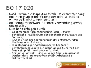





6.2.13 wenn die Inspektionsstelle im Zusammenhang
mit ihren Inspektionen Computer oder selbsttätig
wirkende Einrichtungen benutzt die Computersoftware für ihren Verwendungszweck
geeignet ist;
Dies kann erfolgen durch:
◦ Validierung der Berechnungen vor dem Einsatz;
◦ periodische Revalidierung der zugehörigen Hardware und
Software;
◦ Revalidierung bei Änderungen an der entsprechenden
Hardware oder Software;
◦ Durchführung von Softwareupdates bei Bedarf;
◦ Verfahren zum Schutz der Integrität und Sicherheit der
Daten eingeführt und umgesetzt sind;
◦ Computer und selbsttätig wirkende Geräte so gewartet
werden, dass ihre ordnungsgemäße Arbeitsweise
sichergestellt ist.

Krenn / Sieberth 26.11.13

4

 