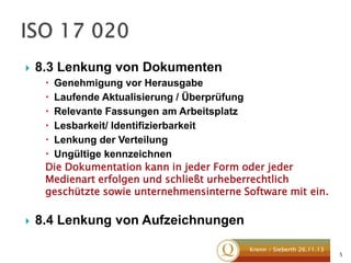 

8.3 Lenkung von Dokumenten
 Genehmigung vor Herausgabe
 Laufende Aktualisierung / Überprüfung
 Relevante Fassungen am Arbeitsplatz
 Lesbarkeit/ Identifizierbarkeit
 Lenkung der Verteilung
 Ungültige kennzeichnen
Die Dokumentation kann in jeder Form oder jeder
Medienart erfolgen und schließt urheberrechtlich
geschützte sowie unternehmensinterne Software mit ein.



8.4 Lenkung von Aufzeichnungen
Krenn / Sieberth 26.11.13

5

 