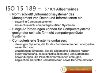 

Norm schließt „Informationssysteme“ das
Management von Daten und Informationen ein
◦ sowohl in Computersystemen
◦ als auch in nicht computergestützten Systemen .





Einige Anforderungen können für Computersysteme
geeigneter sein als für nicht computergestützte
Systeme.
Computerisierte Systeme umfassen:
◦ diejenigen Systeme, die für das Funktionieren der Laborgeräte
wesentlich sind
◦ unabhängige Systeme, die die allgemeine Software nutzen
(Textverarbeitung, Tabellenkalkulation etc.) und Datenbankanwendungen, die Patienteninformationen erzeugen,
abgleichen, berichten und archivieren sowie Berichte erstellen.
Krenn / Sieberth 26.11.13

6

 