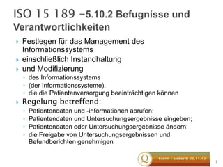 




Festlegen für das Management des
Informationssystems
einschließlich Instandhaltung
und Modifizierung
◦ des Informationssystems
◦ (der Informationssysteme),
◦ die die Patientenversorgung beeinträchtigen können



Regelung betreffend:
◦
◦
◦
◦

Patientendaten und -informationen abrufen;
Patientendaten und Untersuchungsergebnisse eingeben;
Patientendaten oder Untersuchungsergebnisse ändern;
die Freigabe von Untersuchungsergebnissen und
Befundberichten genehmigen
Krenn / Sieberth 26.11.13

7

 