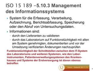 



System für die Erfassung, Verarbeitung,
Aufzeichnung, Berichtsabfassung, Speicherung
oder den Abruf von Untersuchungsdaten.
Informationen sind:
◦ durch den Lieferanten zu validieren
◦ durch das Laboratorium auf Funktionstüchtigkeit mit allen
am System genehmigten, dokumentierten und vor der
Umsetzung verifizierten Änderungen nachzuprüfen

Funktionstüchtigkeit der Schnittstellen zwischen dem IT-System
des Laboratoriums und weiteren Systemen, wie den Laborinstrumenten, Patientenverwaltungssystemen des Krankenhauses und Systeme der Erstversorgung ist davon ebenso
betroffen
Krenn / Sieberth 26.11.13

8

 