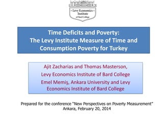 Time Deficits and Poverty:
The Levy Institute Measure of Time and
Consumption Poverty for Turkey
Ajit Zacharias and Thomas Masterson,
Levy Economics Institute of Bard College
Emel Memiş, Ankara University and Levy
Economics Institute of Bard College
Prepared for the conference “New Perspectives on Poverty Measurement”
Ankara, February 20, 2014

 