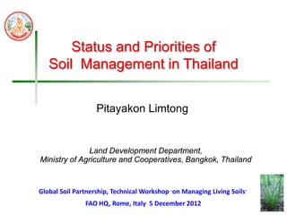 Land Development Department,
Ministry of Agriculture and Cooperatives, Bangkok, Thailand
Status and Priorities of
Soil Management in Thailand
Pitayakon Limtong
FAO HQ, Rome, Italy 5 December 2012
Global Soil Partnership, Technical Workshop “on Managing Living Soils”
 