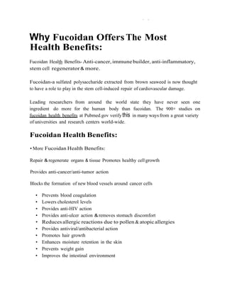 .   .,
 
 
 

    Why Fucoidan Offers The Most
 
    Health Benefits:
 
    Fucoidan Health Benefits- Anti-cancer, immune builder, anti-inflammatory,
    stem cell regenerator & more.
 
 
    Fucoidan-a sulfated polysaccharide extracted from brown seaweed is now thought
    to have a role to play in the stem cell-induced repair of cardiovascular damage.
 
 
    Leading researchers from around the world state they have never seen one
    ingredient do more for the human body than fucoidan. The 900+ studies on
    fucoidan health benefits at Pubmed.gov verify this in many ways from a great variety
    of universities and research centers world-wide.
 
 
    Fucoidan Health Benefits:
 
 
    • More Fucoidan Health Benefits:
 
 
    Repair & regenerate organs & tissue Promotes healthy cell growth
 
 
    Provides anti-cancer/anti-tumor action
 
 
    Blocks the formation of new blood vessels around cancer cells
 
 
      •   Prevents blood coagulation
      •   Lowers cholesterol levels
      •   Provides anti-HIV action
      •   Provides anti-ulcer action & removes stomach discomfort
      •   Reduces allergic reactions due to pollen & atopic allergies
      •   Provides antiviral/antibacterial action
      •   Promotes hair growth
      •   Enhances moisture retention in the skin
      •   Prevents weight gain
      •   Improves the intestinal environment
 