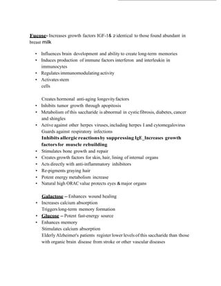  
 
    Fucose- Increases growth factors IGF-1& 2 identical to those found abundant in
    breast milk
 
      • Influences brain development and ability to create long-term memories
      • Induces production of immune factors interferon and interleukin in
        immunocytes
      • Regulates immunomodulating activity
      • Activates stem
        cells
 
 
          Creates hormonal anti-aging longevity factors
      •   Inhibits tumor growth through apopitosis
      •   Metabolism of this saccharide is abnormal in cystic fibrosis, diabetes, cancer
          and shingles
      •   Active against other herpes viruses, including herpes I and cytomegalovirus
          Guards against respiratory infections
          Inhibits allergic reactions by suppressing IgE_Increases growth
          factors for muscle rebuilding
      •   Stimulates bone growth and repair
      •   Creates growth factors for skin, hair, lining of internal organs
      •   Acts directly with anti-inflammatory inhibitors
      •   Re-pigments graying hair
      •   Potent energy metabolism increase
      •   Natural high ORAC value protects eyes & major organs
 
 
         Galactose - Enhances wound healing
       • Increases calcium absorption
         Triggers long-term memory formation
       • Glucose - Potent fast-energy source
       • Enhances memory
         Stimulates calcium absorption
         Elderly Alzheimer's patients register lower levels of this saccharide than those
         with organic brain disease from stroke or other vascular diseases
 