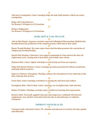 21
Alleviates Constipation: Limu’s mucilage helps the body hold moisture which can reduce
constipation.
                                            22
Helps with Colon Diseases:
See Reason # 18 Improves GI Functions
                                            23
Reduces Indigestion:
See Reason # 18 Improves GI Functions

                           HAIR, SKIN & NAIL HEALTH
                                       24
Aids in Skin Repair: Japanese scientists reported in Biological Pharmacology Bulletin that
fucoidan boosts the production of the integrin protein, which aids in skin repair.
                                            25
Boosts Wound Healing: The same report states that fucoidan promotes the contraction of
collagen gel, boosting healing.
                                            26
Speeds Skin Healing: Laboratory tests suggest compounds in Limu shorten the skin cell
replacement cycle, causing skin to heal faster and wrinkle more slowly.
                                            27
Hydrates Hair: Limu’s alginic acid helps it resist drying out from sun exposure.
                                            28
Helps Skin Retain Moisture: Limu’s mucilage provides protection for delicate membranes
and helps hold in moisture.
                                            29
Improves Moisture Absorption: Mucilage enhance the absorption of water molecules in the
skin, reducing skin dryness.
                                            30
Firms Skin: Limu’s mucilage contributes to making the skin firm and resilient.
                                            31
Strengthens Hair, Nails & Skin: Limu’s mucilage can strengthen hair, nails and skin.
                                            32
Reduce Wrinkles: Mucilage can help reduce wrinkles by boosting skin regeneration.
                                            33
Restores Hair: Externally applied Limu gels and compresses, combined with internal
supplements, may aid hair restoration from loss due to chemotherapy or radiation
treatments.

                             IMPROVE YOUR HEALTH
                                          34
Nutrients Easily Absorbed: Limu’s 70+ vitamins and minerals are used by the body quickly
and efficiently.
                                          35
 