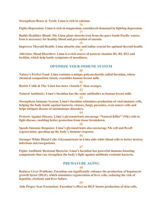 Strengthens Bones & Teeth: Limu is rich in calcium.
                                            36
Fights Depression: Limu is rich in magnesium, considered elemental in fighting depression.
                                            37
Builds Healthier Blood: The Limu plant absorbs iron from the pure South Pacific waters.
Iron is necessary for healthy blood and prevention of anemia.
                                            38
Improves Thyroid Health: Limu absorbs zinc and iodine crucial for optimal thyroid health.
                                            39
Alleviates Mood Disorders: Limu is a rich source of natural vitamins B1, B2, B12 and
lecithin, which help battle symptoms of moodiness.

                       OPTIMIZE YOUR IMMUNE SYSTEM
                                    40
Nature’s Perfect Food: Limu contains a unique polysaccharide called fucoidan, whose
chemical composition closely resembles human breast milk.
                                            41
Resists Colds & Flu: Limu has more vitamin C than oranges.
                                            42
Natural Antibiotic: Limu’s fucoidan has the same antibodies as human breast milk.
                                            43
Strengthens Immune System: Limu’s fucoidan stimulates production of vital immune cells,
helping the body battle against bacteria, viruses, fungi, parasites, even cancer cells and
helps mitigate dozens of autoimmune disorders.
                                            44
Protects Against Disease: Limu’s glyconutrients encourage “Natural Killer” (NK) cells to
fight disease, enabling better protection from tissue breakdown.
                                            45
Speeds Immune Response: Limu’s glyconutrients also encourage NK cell and B-cell
regeneration, speeding up the body’s immune response.
                                            46
Stronger White Blood Cells: Glyconutrients in Limu aids white blood cells to better destroy
infectious microorganisms.
                                            47
Fights Antibiotic Resistant Bacteria: Limu’s fucoidan has powerful immune-boosting
components that can strengthen the body’s fight against antibiotic resistant bacteria.

                                PREMATURE AGING
                                      48
Reduces Liver Problems: Fucoidan can significantly enhance the production of hepatocyte
growth factor (HGF), which stimulates regeneration of liver cells, reducing the risk of
hepatitis, cirrhosis and liver failure.
                                            49
Aids Proper Scar Formation: Fucoidan’s effect on HGF boosts production of skin cells,
 