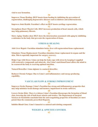 vital to scar formation.
                                             50
Improves Tissue Healing: HGF boosts tissue healing by inhibiting the prevention of
regeneration, challenging degenerative diseases such as diabetes and artherosclerosis.
                                             51
Improves Joint Health: Fucoidan’s effect on HGF boosts cartilage regeneration.
                                             52
Strengthens Heart Muscle Cells: HGF increases production of heart muscle cells, which
may help pulmonary fibrosis.
                                             53
Slows Aging: Studies show HGF slows the deterioration associated with aging by inhibiting
a substance in the body that prevents the regeneration of tissue.

                                 STRESS & HEALING
                                         54
Aids Liver Repair: Fucoidan stimulates better liver cell regeneration/tissue replacement.
                                             55
Stimulates Tissue Replacement: Fucoidan stimulates tissue replacement in organs and the
skin. This is especially important for surgery recovery.
                                             56
Helps Cope with Stress: Limu can help the body cope with stress by keeping it supplied
with restorative compounds and minerals. Also Limu’s nutritional boost allows the mind to
be reassured the body is receiving optimal nutrition.
                                             57
Natural Detoxifier: Limu alginate is a natural detoxifier.
                                             58
Reduces Chronic Fatigue: Due to Limu’s anti-inflammatory and energy-producing
capability.

                 VASCULAR FLOW & STROKE IMPROVEMENT
                                  59
Improves Stroke Damage: Limu’s Fucoidan has strong anti-inflammatory properties that
may help minimize brain damage and memory impairment in stroke sufferers.
                                             60
Lowers Stroke Risk: There is evidence Limu’s Fucoidan discourages the formation of blood
clots, lowering the risk of both heart attacks and strokes. The Department of Surgical
Sciences in Stockholm concluded that the anti-coagulating properties of fucoidan are more
potent than the commonly prescribed Heparin.
                                             61
Inhibits Blood Clots: Limu’s lamarin is a natural anti-clotting compound.

                           WEIGHT & APPETITE CONTROL
                                       62
 
