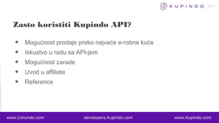 • Mogućnost prodaje preko najveće e-robne kuće
• Iskustvo u radu sa API-jem
• Mogućnost zarade
• Uvod u affiliate
• Reference
www.Limundo.com developers.Kupindo.com www.Kupindo.com
Zasto koristiti Kupindo API?
 