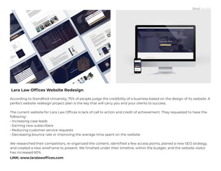 Lara Law Offices Website Redesign
According to Standford University, 75% of people judge the credibility of a business based on the design of its website. A
perfect website redesign project plan is the key that will carry you and your clients to success.
The current website for Lara Law Offices is lack of call to action and credit of achievement. They requested to have the
following :
• Increasing case leads
• Earning new subscribers
• Reducing customer service requests
• Decreasing bounce rate or improving the average time spent on the website
We researched their competitors, re-organized the content, identified a few access points, planed a new SEO strategy,
and created a new wireframe to present. We finished under their timeline, within the budget, and the website visitor
has increased 60%.
LINK: www.laralawoffices.com
 