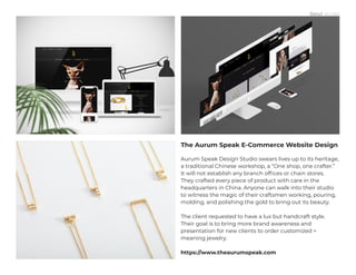 The Aurum Speak E-Commerce Website Design
Aurum Speak Design Studio swears lives up to its heritage,
a traditional Chinese workshop, a “One shop, one crafter.”
It will not establish any branch offices or chain stores.
They crafted every piece of product with care in the
headquarters in China. Anyone can walk into their studio
to witness the magic of their craftsmen working, pouring,
molding, and polishing the gold to bring out its beauty.
The client requested to have a lux but handcraft style.
Their goal is to bring more brand awareness and
presentation for new clients to order customized +
meaning jewelry.
https://www.theaurumspeak.com
 