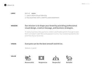 About Us
MISSION Our mission is to shape your brand by providing professional
visual design, creative message, and business strategies.
To every business, the goal is to create a profitable system that generates
both consistent cash flow and passive income. Your brand represents the
promise of your business.
Everyone can be the best oneself and thrive.
Believe in good.
Reliable
VISION
VALUE
LIMVI {lim’vi} noun.
1. Less Is More Visual Identity.
2. Any business with a well focused statement.
Resourceful Responsive Respectful
 