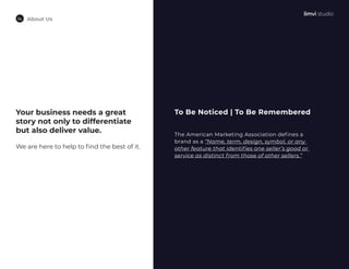 About Us
Your business needs a great
story not only to differentiate
but also deliver value.
We are here to help to find the best of it.
To Be Noticed | To Be Remembered
The American Marketing Association defines a
brand as a “Name, term, design, symbol, or any
other feature that identifies one seller’s good or
service as distinct from those of other sellers.”
 