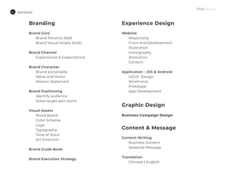 Services
Branding
Brand Core
Brand Persona (feel)
Brand Visual Assets (look)
Brand Channel
Experiences & Expectations
Brand Character
Brand personality
Value and Vision
Mission Statement
Brand Positioning
Identify audience
Solve target pain point
Visual Assets
Mood Board
Color Scheme
Logo
Typography
Tone of Voice
Art Direction
Brand Guide Book
Brand Execution Strategy
Experience Design
Website
Responsive
Front-end Development
Illustration
Iconography
Animation
Content
Application - iOS & Android
UI/UX Design
Wireframe
Prototype
App Development
Content & Message
Content Writing
Business Content
Seasonal Message
Translation
Chinese | English
Graphic Design
Business Campaign Design
 