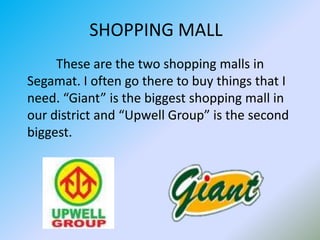 SHOPPING MALL         These are the two shopping malls in Segamat. I often go there to buy things that I need. “Giant” is the biggest shopping mall in our district and “Upwell Group” is the second biggest.