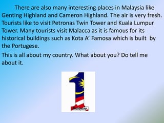          There are also many interesting places in Malaysia like Genting Highland and Cameron Highland. The air is very fresh. Tourists like to visit Petronas Twin Tower and Kuala Lumpur Tower. Many tourists visit Malacca as it is famous for its historical buildings such as Kota A’ Famosa which is built  by the Portugese.                                                                                          This is all about my country. What about you? Do tell me about it. 