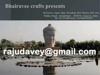 Bhairavee crafts presents    B/2,Suvas  Appts, Opp. Jivandeep  Row Houses, Drive-In,   Thaltej  Road,  Ahmedabad  -  38 00 54,  Gujarat,  India    Ph:+91-79-2685 6142 /+91-94265 02079      
