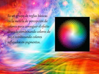 Es un grupo de reglas básicas
en la mezcla de percepción de
colores para conseguir el efecto
deseado combinando colores de
luz o combinando colores
reflejados en pigmentos.
 
