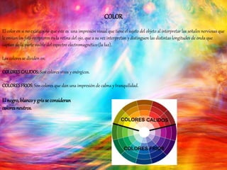COLOR
El color en si no existe, sino que este es una impresión visual que tiene el sujeto del objeto al interpretar las señales nerviosas que
le envían los foto receptores en la retina del ojo, que a su vez interpretan y distinguen las distintas longitudes de onda que
captan de la parte visible del espectro electromagnético (la luz).
Los colores se dividen en:
COLORESCALIDOS: Son colores vivos y enérgicos.
COLORESFRIOS: Son colores que dan una impresión de calma y tranquilidad.
El negro,blancoy grisse consideran
coloresneutros.
 
