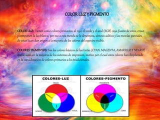 COLORLUZ Y PIGMENTO
COLORLUZ: Tienen como colores primarios, al rojo, el verde y el azul (RGB) cuya fusión de estos, crean
y componen la luz blanca, por eso a esta mezcla se le denomina, síntesis aditiva y las mezclas parciales
de estas luces dan origen a la mayoría de los colores del espectro visible.
COLORESPIGMENTOS: Son los colores básicos de las tintas (CYAN, MAGENTA, AMARILLO Y NEGRO)
que se usan en la mayoría de los sistemas de impresión, motivo por el cual estos colores han desplazado
en la consideración de colores primarios a los tradicionales.
 
