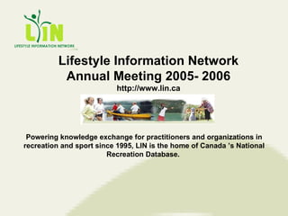 Lifestyle Information Network Annual Meeting 2005- 2006 http://www.lin.ca Powering knowledge exchange for practitioners and organizations in recreation and sport since 1995, LIN is the home of Canada ’s National Recreation Database.  