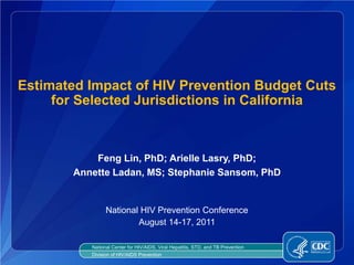 Estimated Impact of HIV Prevention Budget Cuts
     for Selected Jurisdictions in California



            Feng Lin, PhD; Arielle Lasry, PhD;
        Annette Ladan, MS; Stephanie Sansom, PhD


                 National HIV Prevention Conference
                         August 14-17, 2011

           National Center for HIV/AIDS, Viral Hepatitis, STD, and TB Prevention
           Division of HIV/AIDS Prevention
 