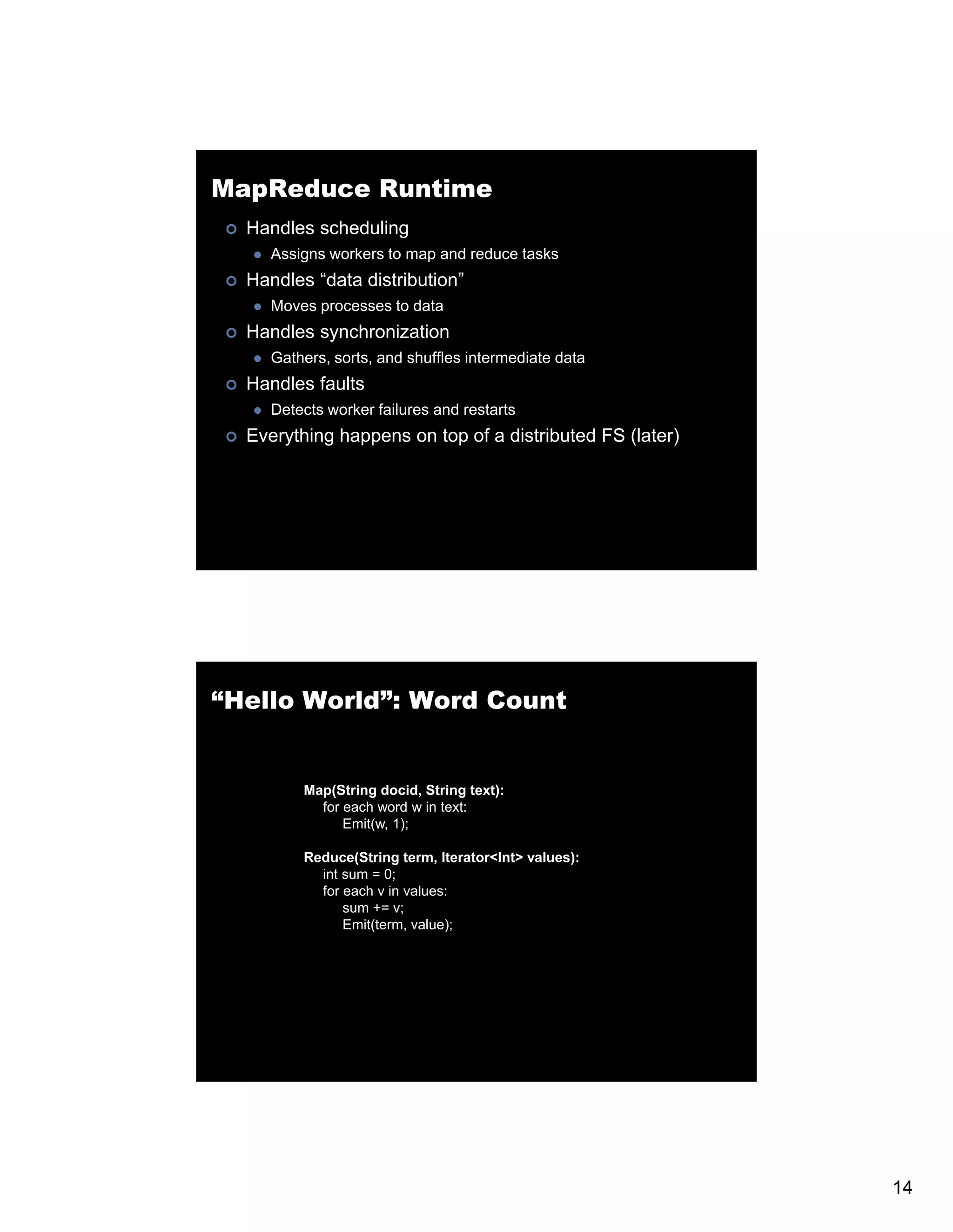 MapReduce Runtime Handles scheduling Assigns workers to map and reduce tasks Handles “data distribution” Moves processes to data Handles synchronization Gathers, sorts, and shuffles intermediate data Handles faults Detects worker failures and restarts Everything h E thi happens on t of a di t ib t d FS (l t ) top f distributed (later) “Hello World”: Word Count Map(String docid, String text): for f each word w i text: h d in Emit(w, 1); Reduce(String term, Iterator<Int> values): int sum = 0; for each v in values: sum += v; Emit(term, value); 14 