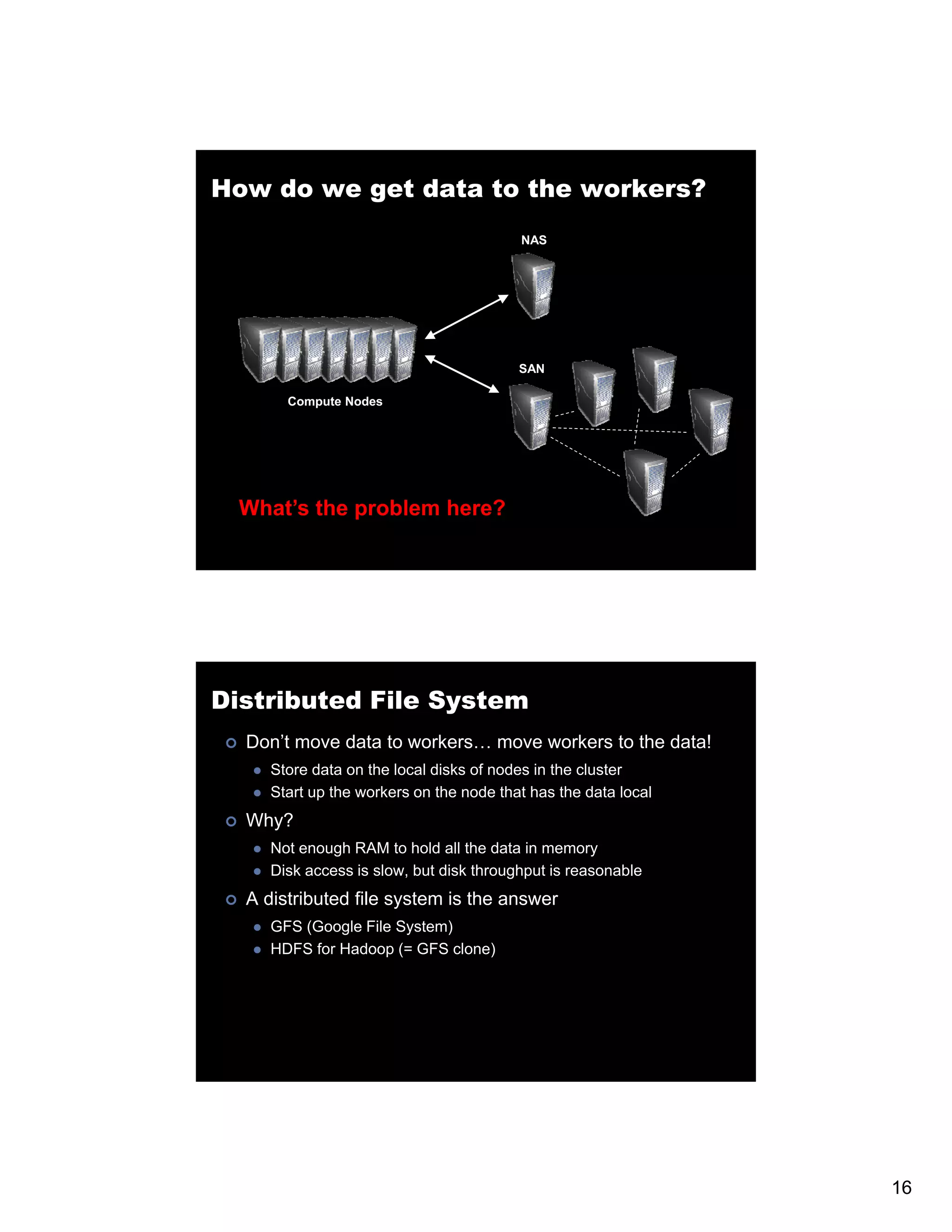 How do we get data to the workers? NAS SAN Compute Nodes What’s the problem here? Distributed File System Don’t move data to workers… move workers to the data! Store data on the local disks of nodes in the cluster Start up the workers on the node that has the data local Why? Not enough RAM to hold all the data in memory Disk access is slow, but disk throughput is reasonable A distributed file system is the answer GFS (Google File System) HDFS for Hadoop (= GFS clone) 16 