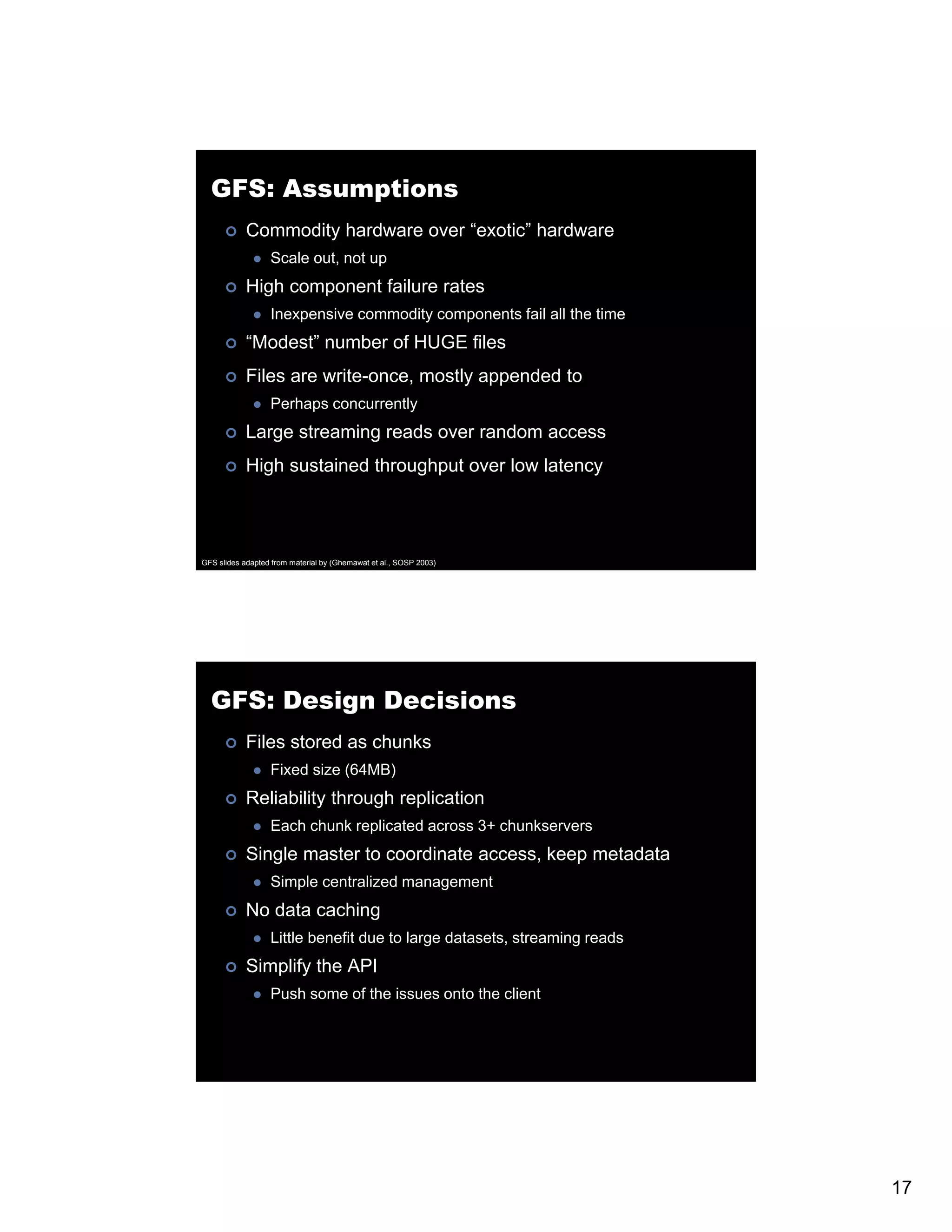 GFS: Assumptions Commodity hardware over “exotic” hardware Scale out, not up High component failure rates Inexpensive commodity components fail all the time “Modest” number of HUGE files Files are write-once, mostly appended to Perhaps concurrently Large streaming reads over random access High sustained throughput over low latency GFS slides adapted from material by (Ghemawat et al., SOSP 2003) GFS: Design Decisions Files stored as chunks Fixed size (64MB) Reliability through replication Each chunk replicated across 3+ chunkservers Single master to coordinate access, keep metadata Simple centralized management No data caching Little benefit due to large datasets, streaming reads Simplify the API Push some of the issues onto the client 17 