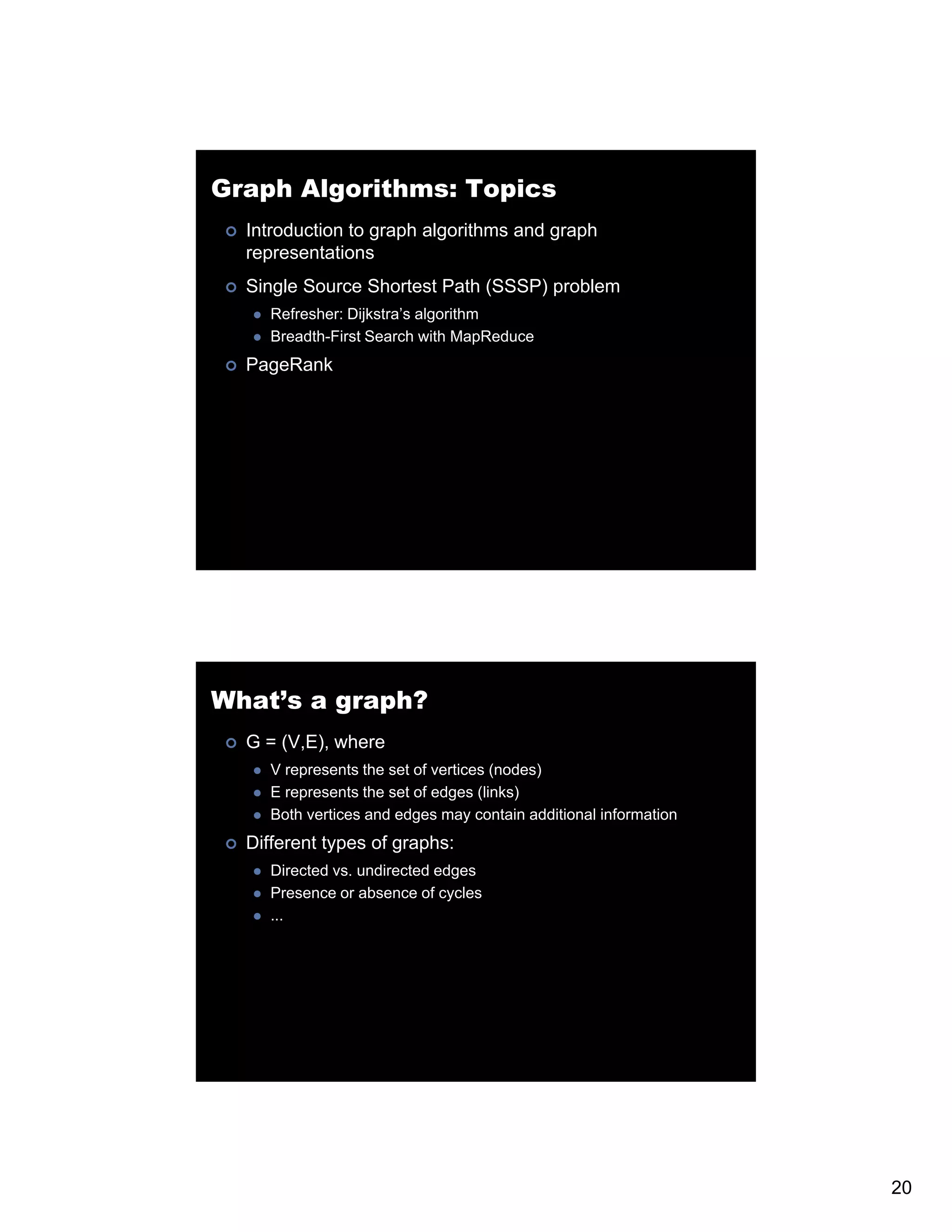 Graph Algorithms: Topics Introduction to graph algorithms and graph representations Single Source Shortest Path (SSSP) problem Refresher: Dijkstra’s algorithm Breadth-First Search with MapReduce PageRank What’s a graph? G = (V,E), where V represents the set of vertices (nodes) E represents the set of edges (links) Both vertices and edges may contain additional information Different types of graphs: Directed vs. undirected edges Presence or absence of cycles ... 20 