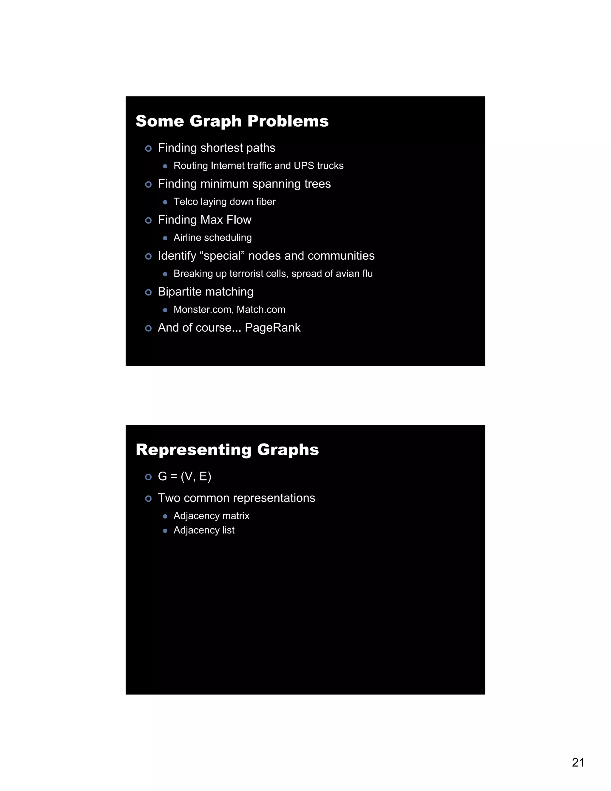 Some Graph Problems Finding shortest paths Routing Internet traffic and UPS trucks Finding minimum spanning trees Telco laying down fiber Finding Max Flow Airline scheduling Identify “special” nodes and communities Breaking up terrorist cells, spread of avian flu Bipartite matching Monster.com, Match.com And of course... PageRank Representing Graphs G = (V, E) Two common representations Adjacency matrix Adjacency list 21 