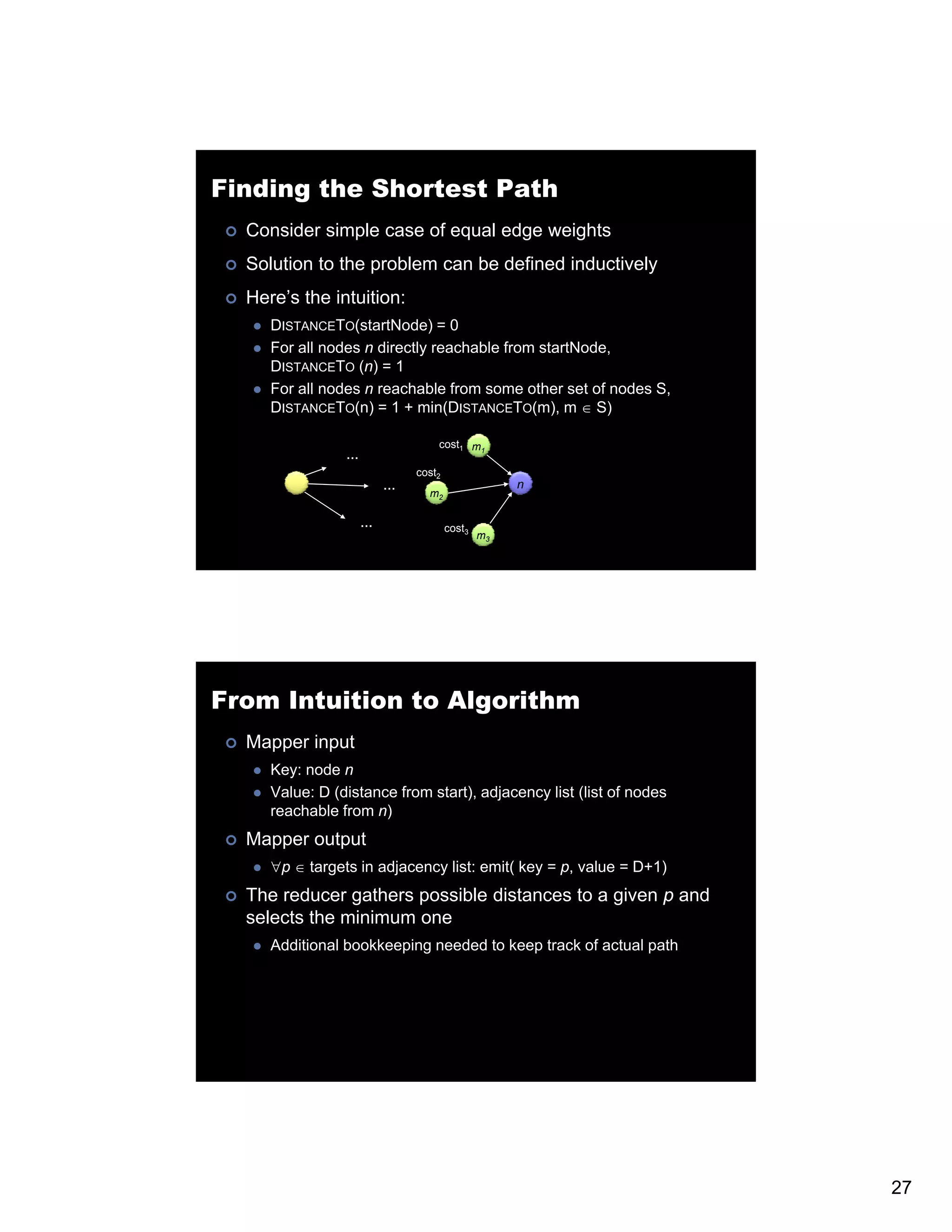 Finding the Shortest Path Consider simple case of equal edge weights Solution to the problem can be defined inductively Here’s the intuition: DISTANCETO(startNode) = 0 For all nodes n directly reachable from startNode, DISTANCETO (n) = 1 For all nodes n reachable from some other set of nodes S, DISTANCETO(n) = 1 + min(DISTANCETO(m), m ∈ S) cost1 m1 … cost2 … n m2 … cost3 m3 From Intuition to Algorithm Mapper input Key: node n Value: D (distance from start), adjacency list (list of nodes reachable from n) Mapper output ∀p ∈ targets in adjacency list: emit( key = p, value = D+1) The reducer gathers possible distances to a given p and selects the minimum one Additional b kk Additi l bookkeeping needed t k i d d to keep t k of actual path track f t l th 27 