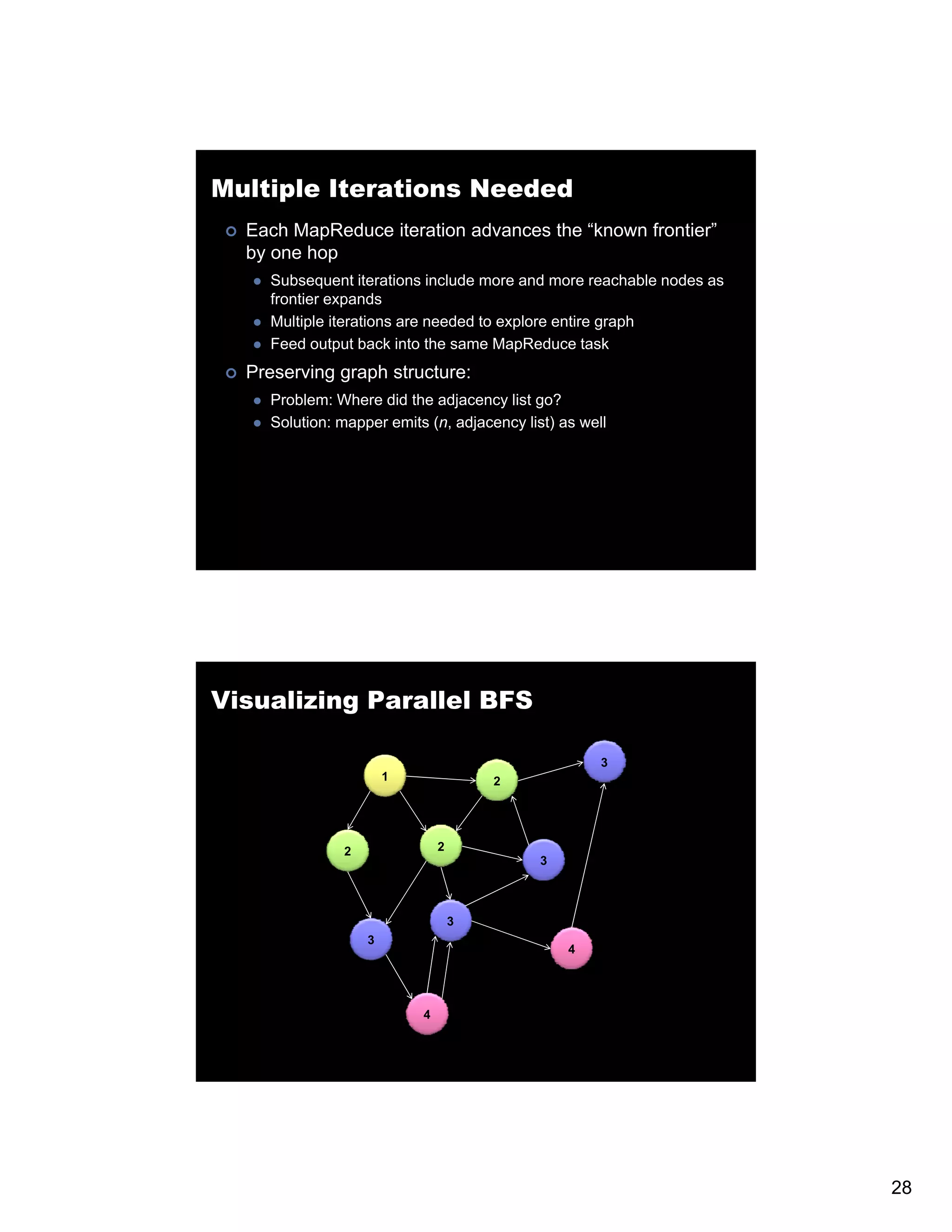 Multiple Iterations Needed Each MapReduce iteration advances the “known frontier” by one hop Subsequent iterations include more and more reachable nodes as frontier expands Multiple iterations are needed to explore entire graph Feed output back into the same MapReduce task Preserving graph structure: Problem: Where did the adjacency list go? Solution: mapper emits (n, adjacency list) as well pp ( j y ) Visualizing Parallel BFS 3 1 2 2 2 3 3 3 4 4 28 