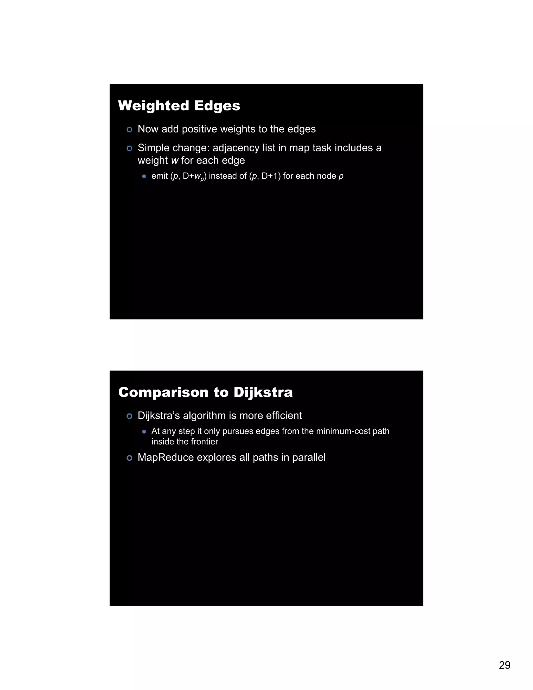 Weighted Edges Now add positive weights to the edges Simple change: adjacency list in map task includes a weight w for each edge emit (p, D+wp) instead of (p, D+1) for each node p Comparison to Dijkstra Dijkstra’s algorithm is more efficient At any step it only pursues edges from the minimum-cost path inside the frontier MapReduce explores all paths in parallel 29 