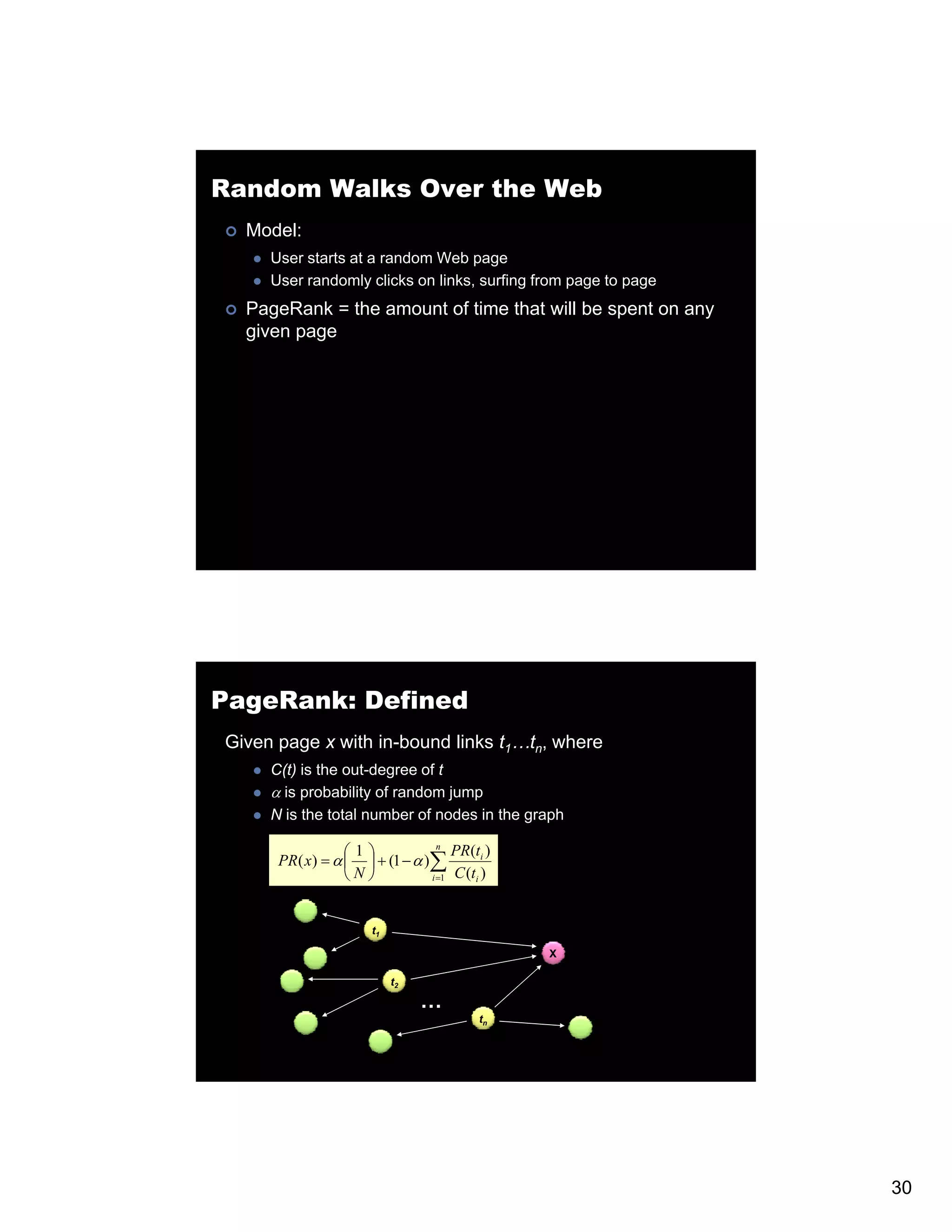 Random Walks Over the Web Model: User starts at a random Web page User randomly clicks on links, surfing from page to page PageRank = the amount of time that will be spent on any given page PageRank: Defined Given page x with in-bound links t1…tn, where C(t) is the out-degree of t α is probability of random jump N is the total number of nodes in the graph ⎛1⎞ n PR(ti ) PR ( x) = α ⎜ ⎟ + (1 − α )∑ ⎝N⎠ i =1 C (ti ) t1 X t2 … tn 30 
