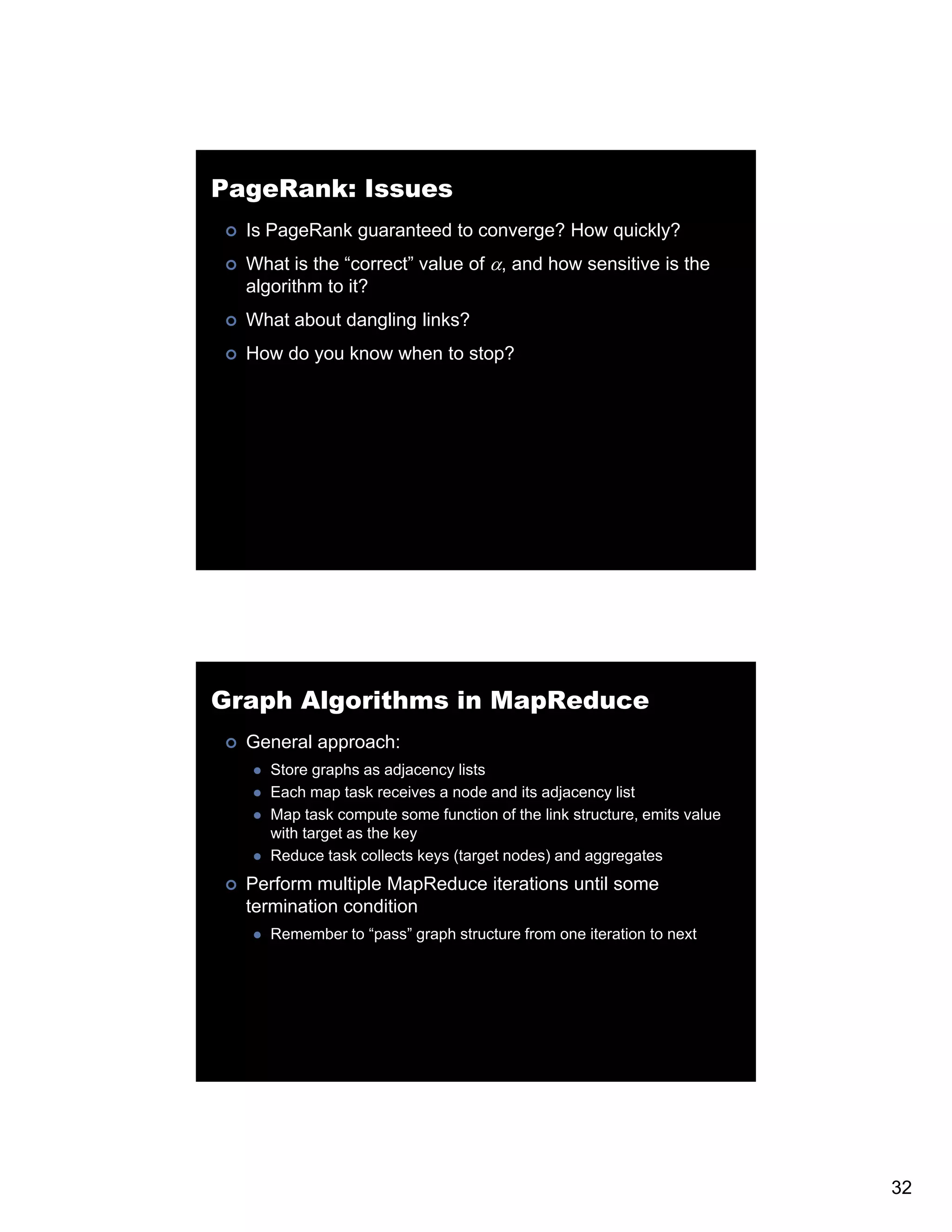 PageRank: Issues Is PageRank guaranteed to converge? How quickly? What is the “correct” value of α, and how sensitive is the algorithm to it? What about dangling links? How do you know when to stop? Graph Algorithms in MapReduce General approach: Store graphs as adjacency lists Each map task receives a node and its adjacency list Map task compute some function of the link structure, emits value with target as the key Reduce task collects keys (target nodes) and aggregates Perform multiple MapReduce iterations until some termination condition Remember to “pass” g p structure from one iteration to next p graph 32 