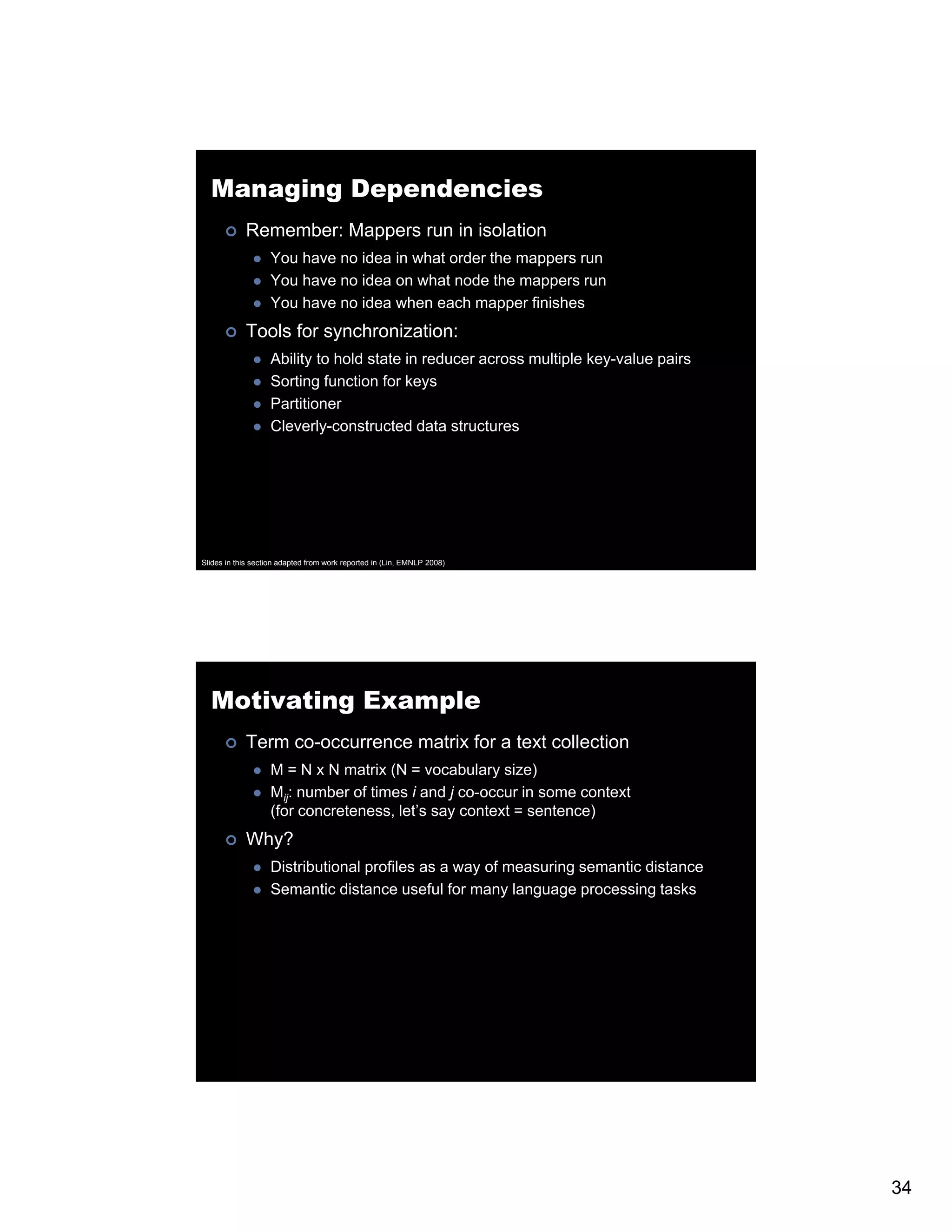 Managing Dependencies Remember: Mappers run in isolation You have no idea in what order the mappers run You have no idea on what node the mappers run You have no idea when each mapper finishes Tools for synchronization: Ability to hold state in reducer across multiple key-value pairs Sorting function for keys Partitioner Cleverly constructed Cleverly-constructed data structures Slides in this section adapted from work reported in (Lin, EMNLP 2008) Motivating Example Term co-occurrence matrix for a text collection M = N x N matrix (N = vocabulary size) Mijj: number of times i and j co-occur in some context (for concreteness, let’s say context = sentence) Why? Distributional profiles as a way of measuring semantic distance Semantic distance useful for many language processing tasks 34 