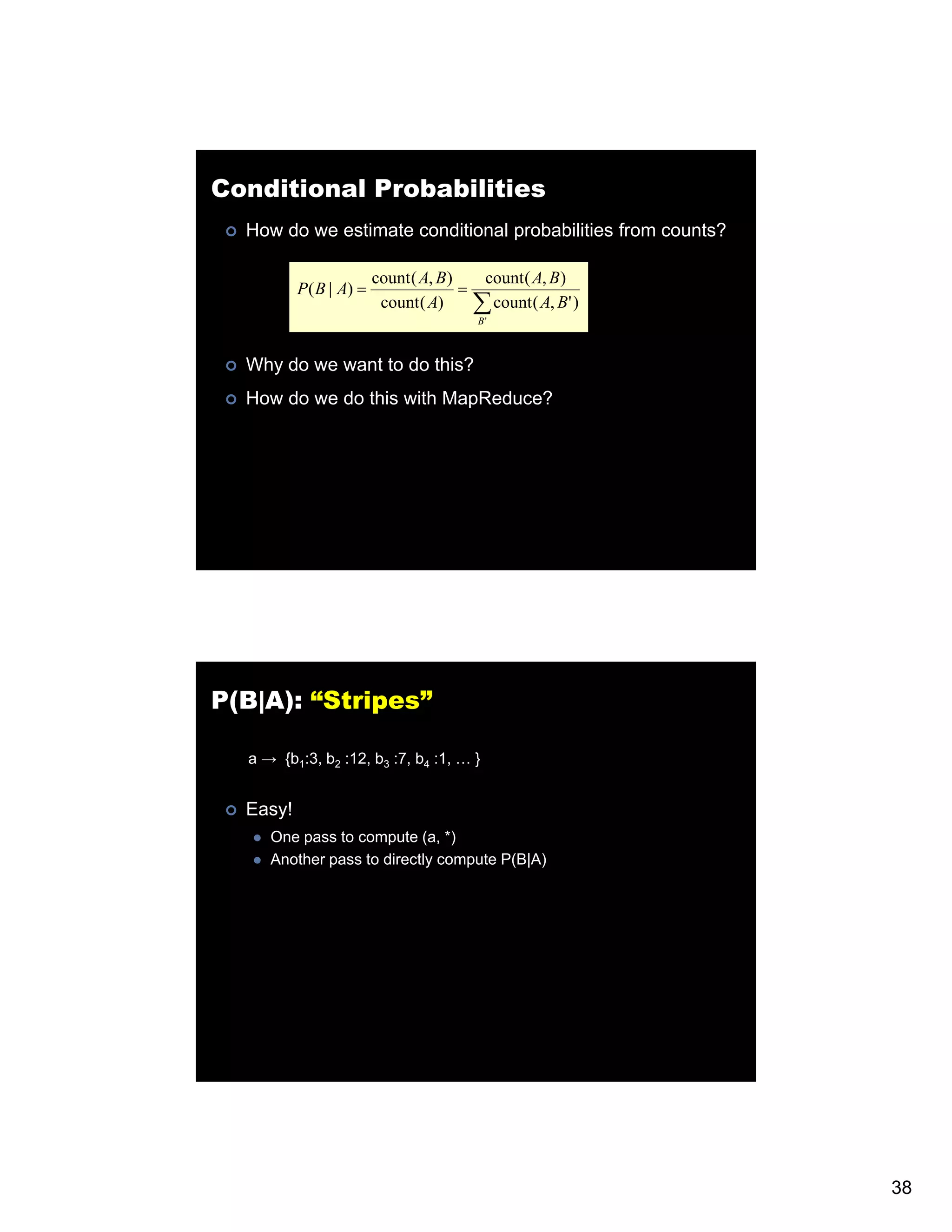 Conditional Probabilities How do we estimate conditional probabilities from counts? count ( A, B) count ( A, B) P( B | A) = = count ( A) ∑ count( A, B' ) B' Why do we want to do this? How do we do this with MapReduce? P(B|A): “Stripes” a → {b1:3, b2 :12, b3 :7, b4 :1, … } Easy! One pass to compute (a, *) Another pass to directly compute P(B|A) 38 