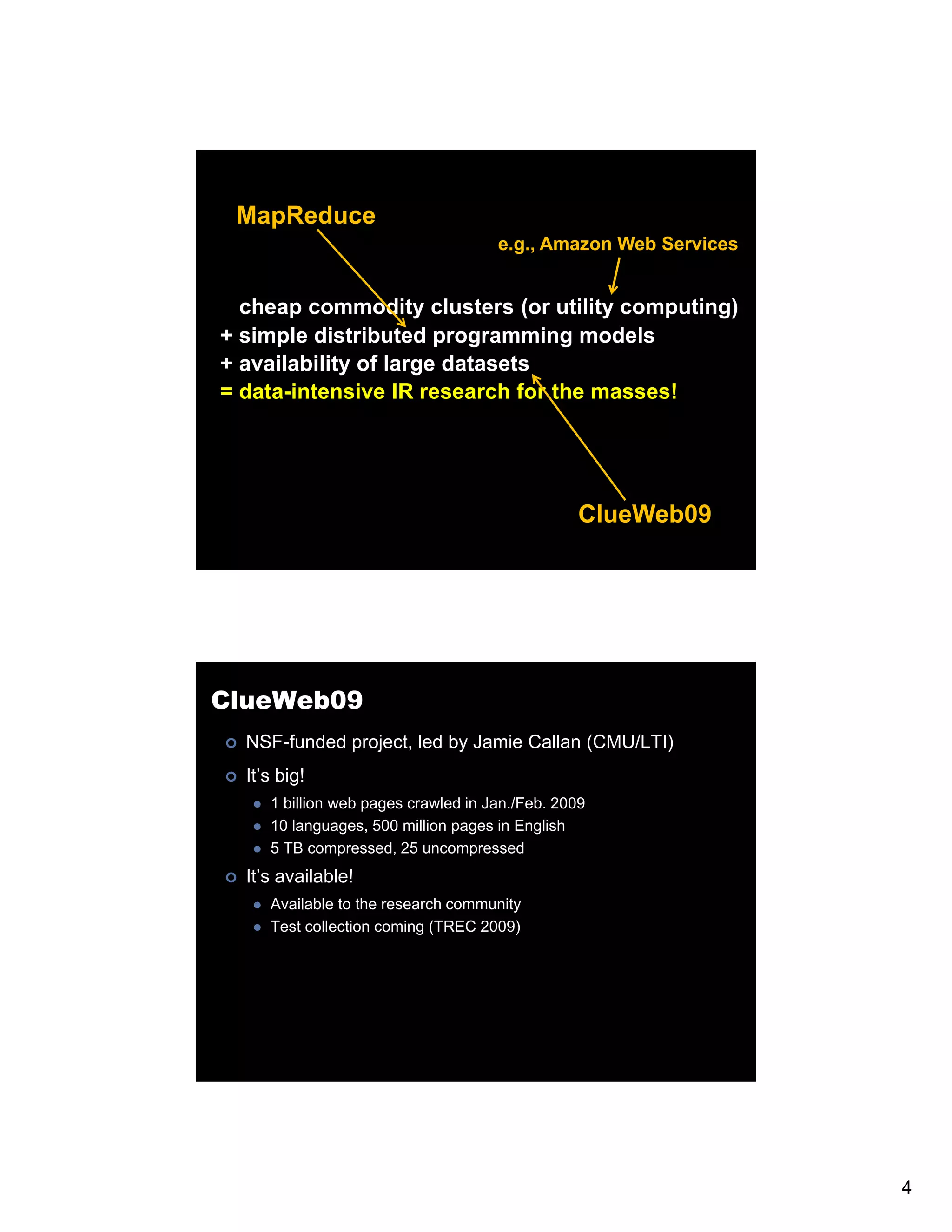 MapReduce e.g., Amazon Web Services cheap commodity clusters (or utility computing) + simple distributed programming models + availability of large datasets = data-intensive IR research for the masses! ClueWeb09 ClueWeb09 NSF-funded project, led by Jamie Callan (CMU/LTI) It’s big! 1 billion web pages crawled in Jan /Feb 2009 Jan./Feb. 10 languages, 500 million pages in English 5 TB compressed, 25 uncompressed It’s available! Available to the research community Test collection coming (TREC 2009) 4 