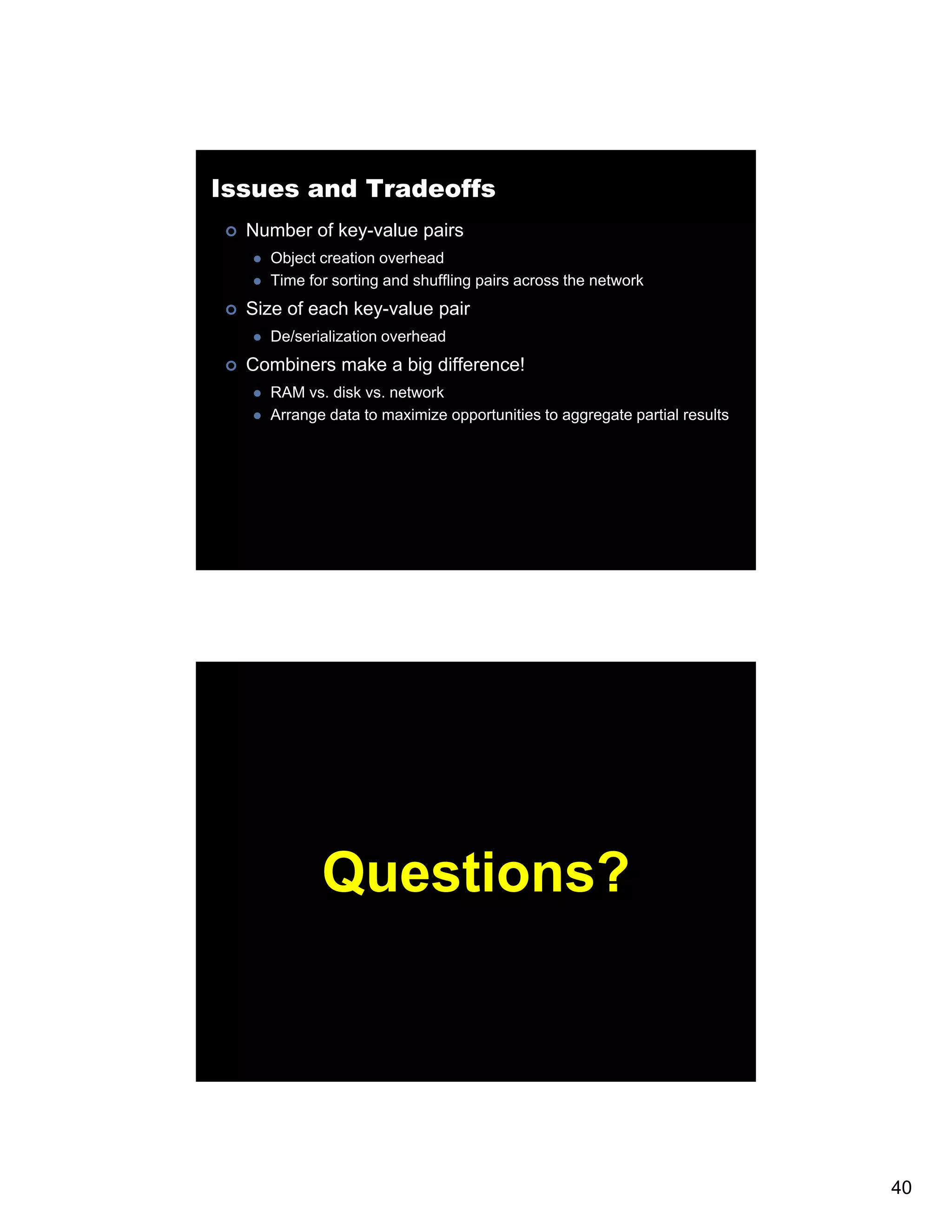 Issues and Tradeoffs Number of key-value pairs Object creation overhead Time for sorting and shuffling pairs across the network Size of each key-value pair De/serialization overhead Combiners make a big difference! RAM vs. disk vs. network Arrange data to maximize opportunities to aggregate partial results Questions? 40 