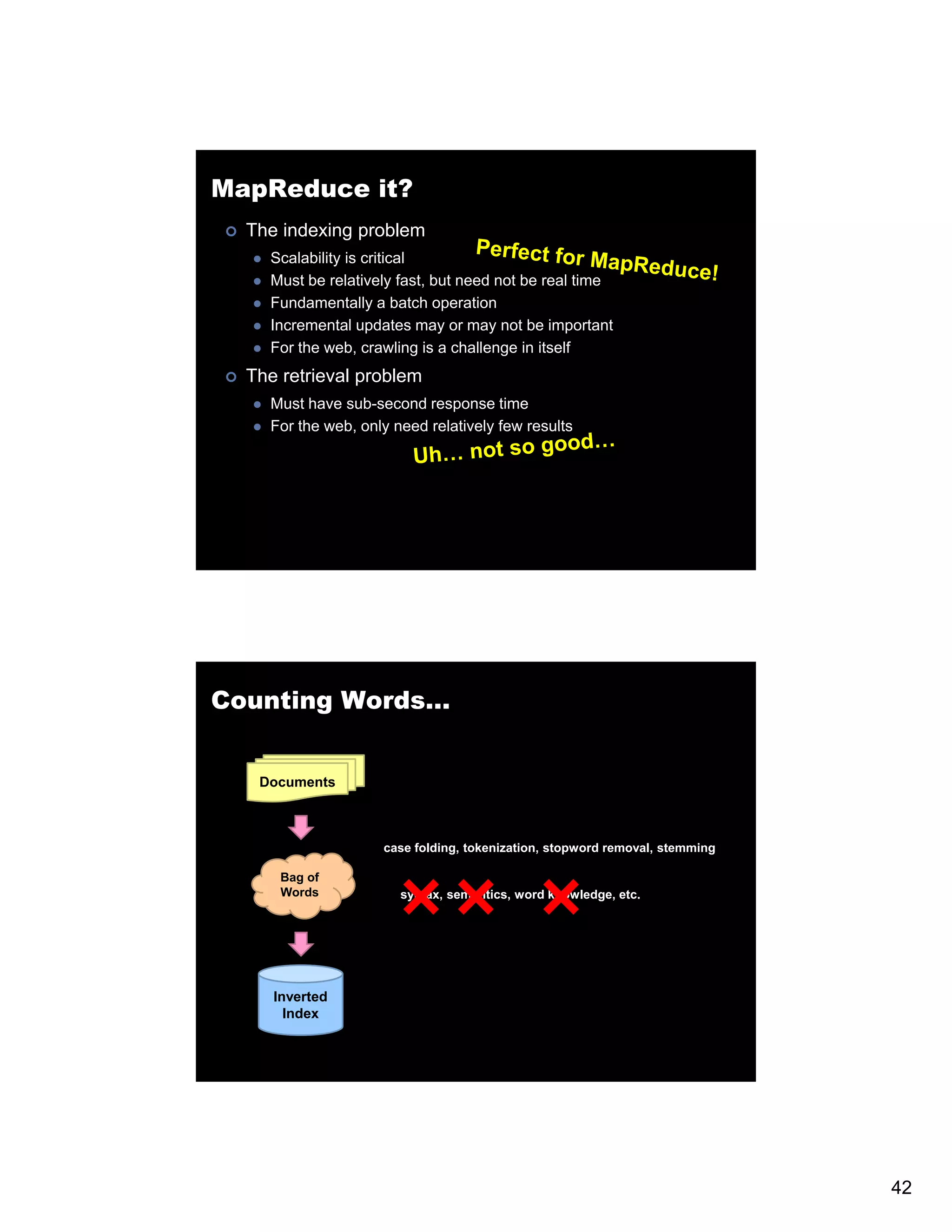 MapReduce it? The indexing problem Scalability is critical Must be relatively fast, but need not be real time Fundamentally a batch operation Incremental updates may or may not be important For the web, crawling is a challenge in itself The retrieval problem Must have sub-second response time For the web, only need relatively few results Counting Words… Documents case folding, tokenization, stopword removal, stemming Bag of Words syntax, semantics, word knowledge, etc. Inverted Index 42 