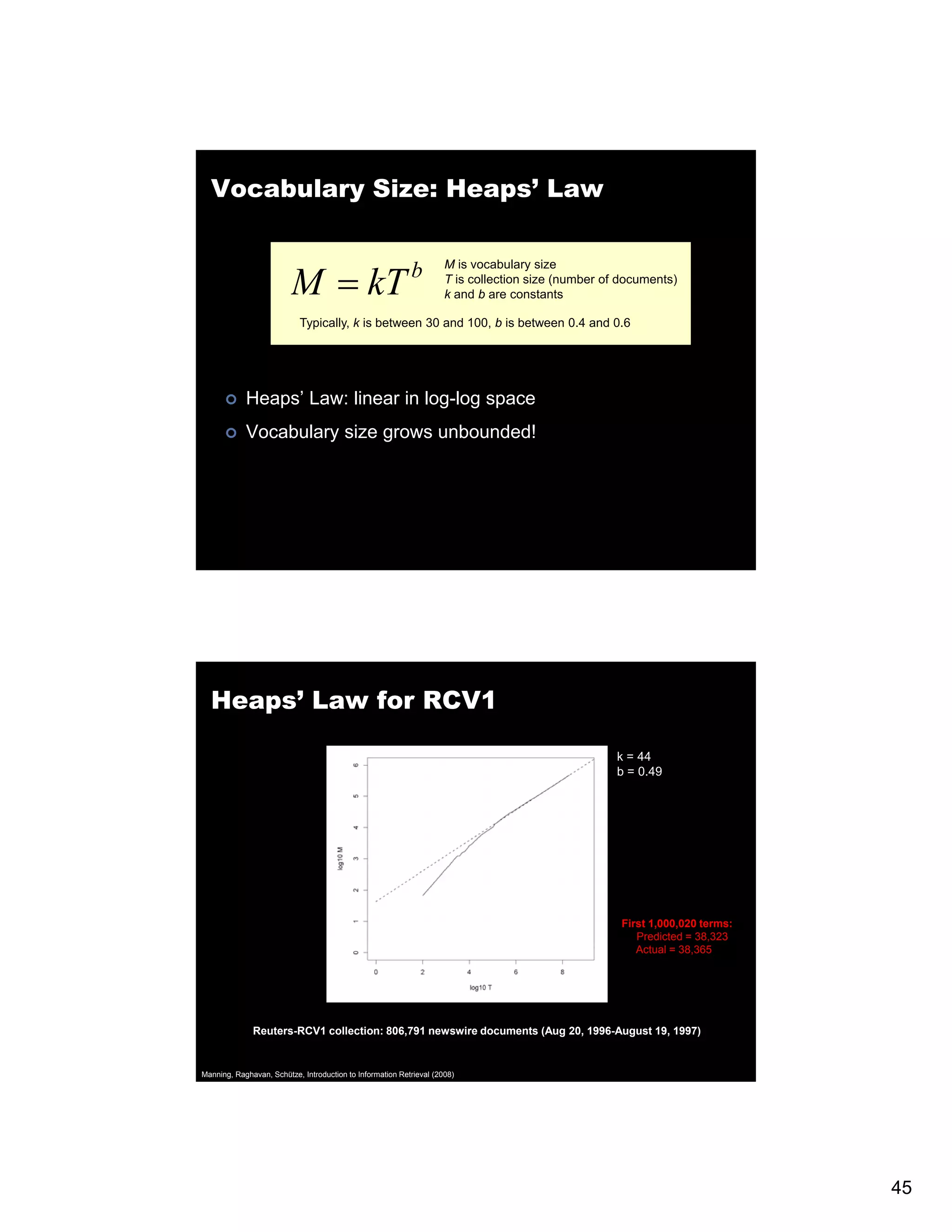 Vocabulary Size: Heaps’ Law M = kT M is vocabulary size b T is collection size (number of documents) k and b are constants d t t Typically, k is between 30 and 100, b is between 0.4 and 0.6 Heaps’ Law: linear in log-log space Vocabulary size grows unbounded! Heaps’ Law for RCV1 k = 44 b = 0.49 First 1,000,020 terms: Predicted = 38,323 Actual = 38,365 Reuters-RCV1 collection: 806,791 newswire documents (Aug 20, 1996-August 19, 1997) Manning, Raghavan, Schütze, Introduction to Information Retrieval (2008) 45 