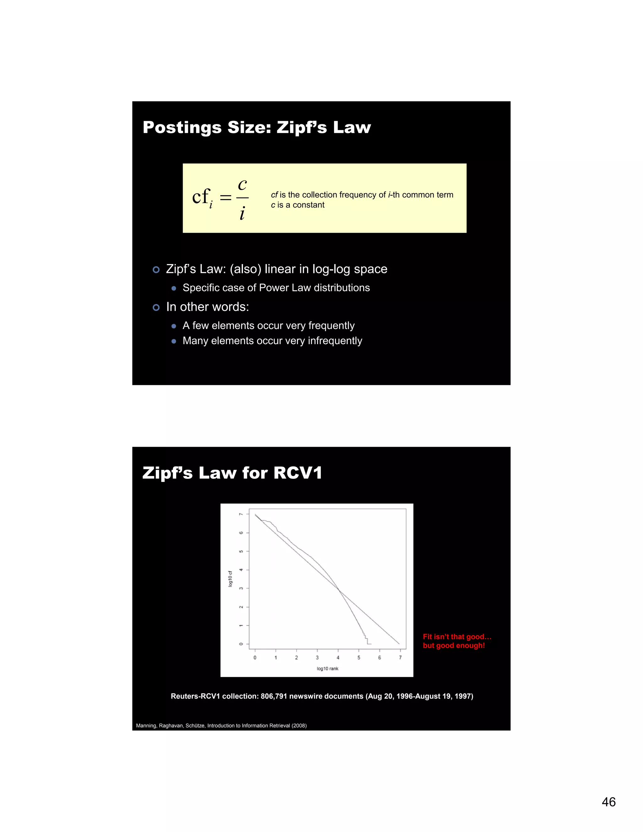 Postings Size: Zipf’s Law c cf i = cf is the collection frequency of i-th common term c is a constant i th i Zipf’s Law: (also) linear in log-log space Specific case of Power Law distributions In other words: A few elements occur very frequently Many elements occur very infrequently Zipf’s Law for RCV1 Fit isn’t that good good… but good enough! Reuters-RCV1 collection: 806,791 newswire documents (Aug 20, 1996-August 19, 1997) Manning, Raghavan, Schütze, Introduction to Information Retrieval (2008) 46 