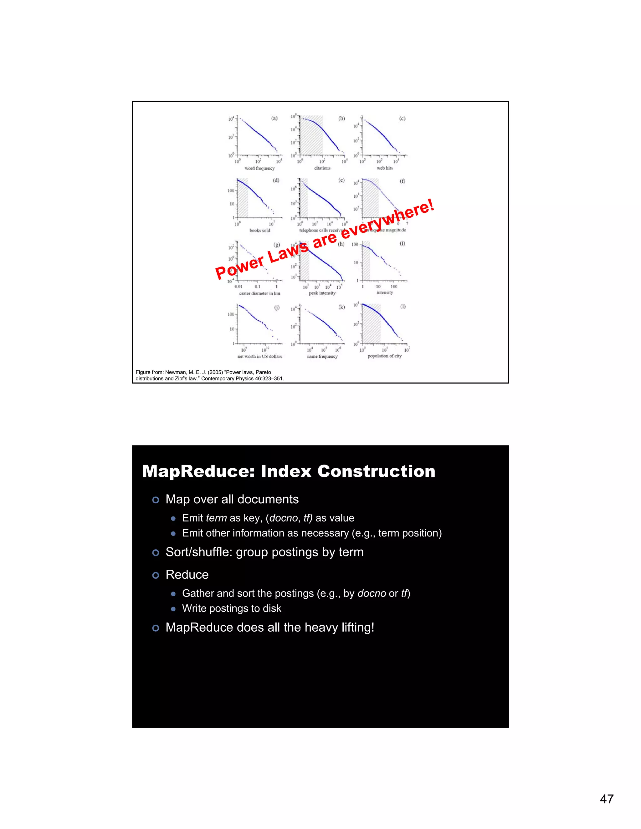 Figure from: Newman, M. E. J. (2005) “Power laws, Pareto distributions and Zipf's law.” Contemporary Physics 46:323–351. MapReduce: Index Construction Map over all documents Emit term as key, (docno, tf) as value Emit other information as necessary (e.g., term position) Sort/shuffle: group postings by term Reduce Gather and sort the postings (e.g., by docno or tf) Write postings to disk MapReduce does all the heavy lifting! p y g 47 