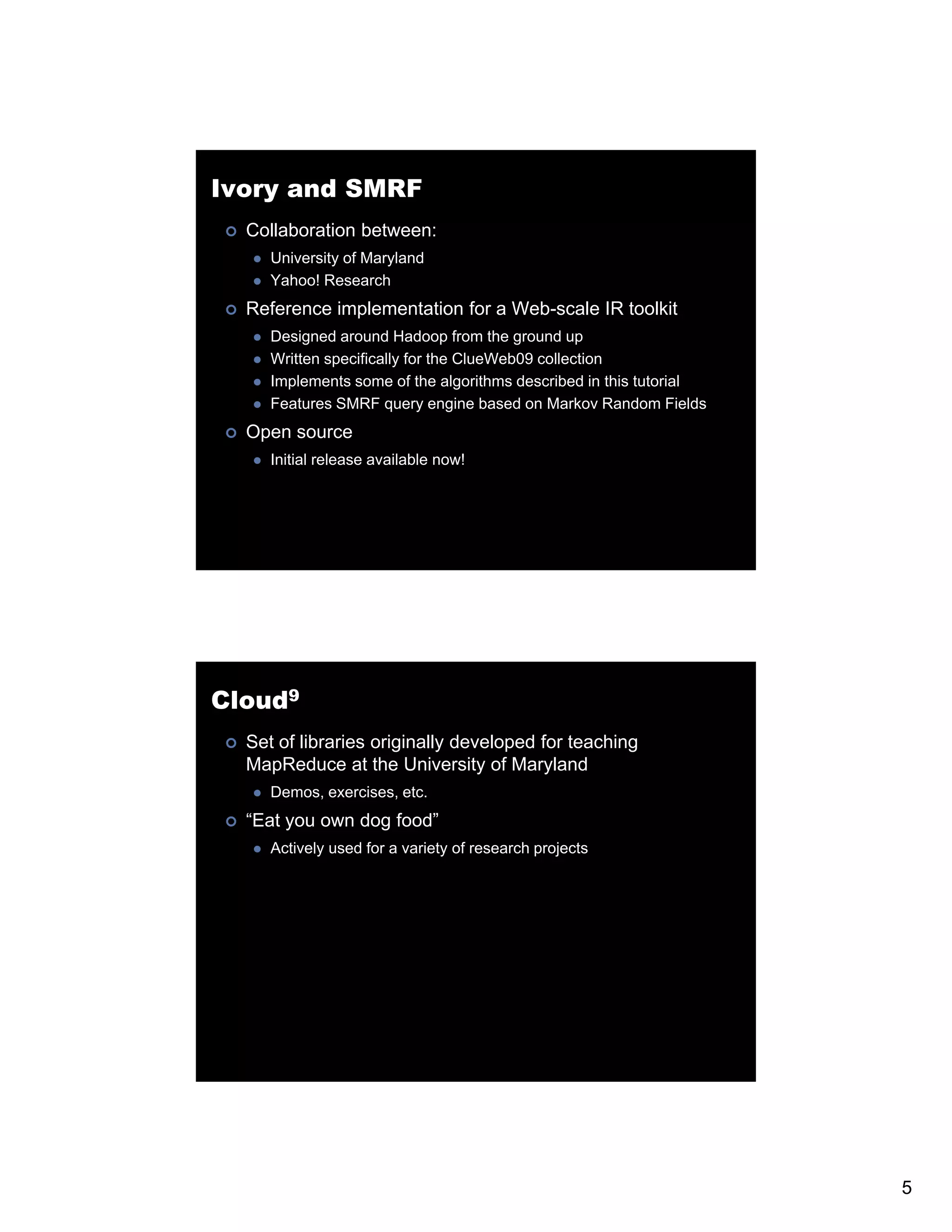Ivory and SMRF Collaboration between: University of Maryland Yahoo! Research Reference implementation for a Web-scale IR toolkit Designed around Hadoop from the ground up Written specifically for the ClueWeb09 collection Implements some of the algorithms described in this tutorial Features SMRF query engine based on Markov Random Fields Open source Initial release available now! Cloud9 Set of libraries originally developed for teaching MapReduce at the University of Maryland Demos, exercises, etc. “Eat you own dog food” Actively used for a variety of research projects 5 