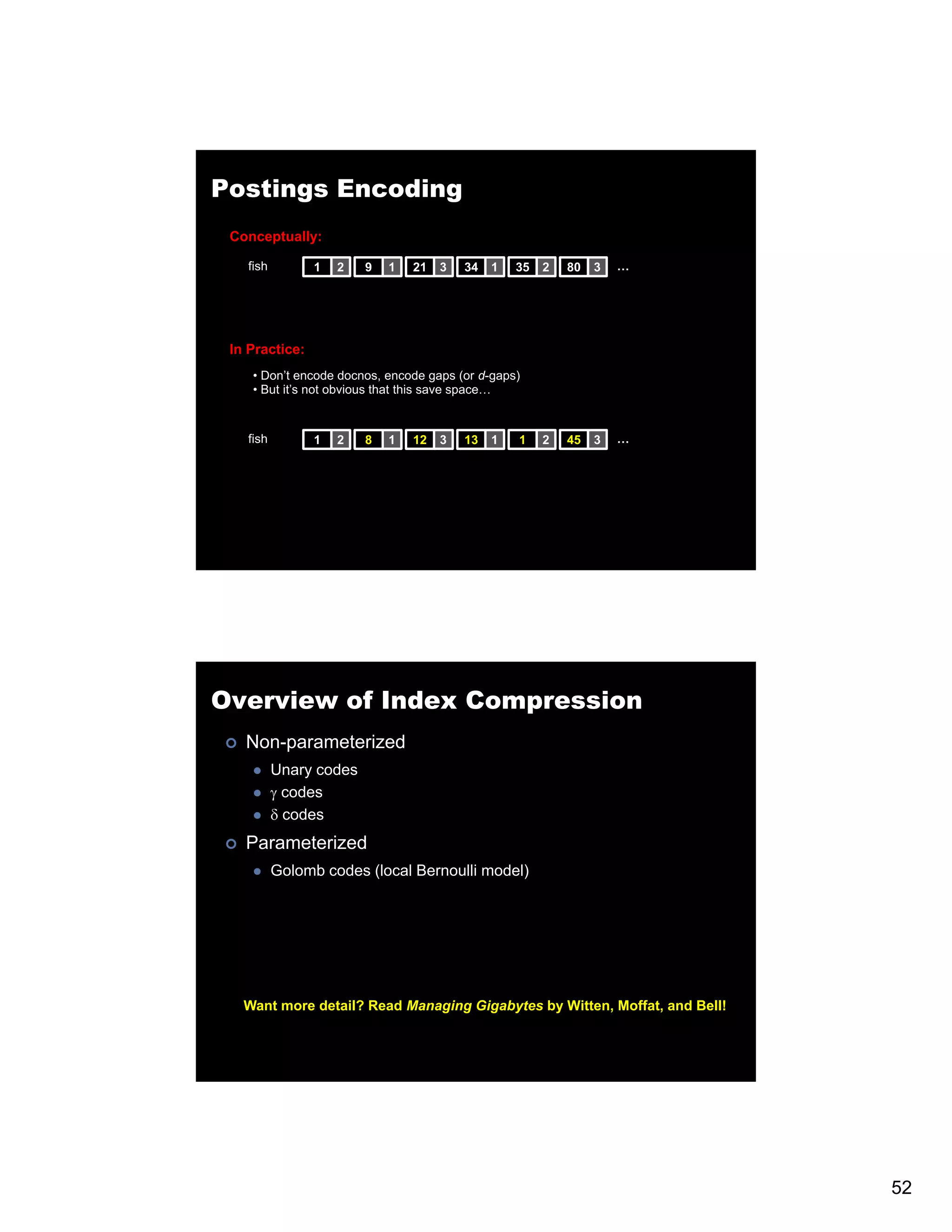 Postings Encoding Conceptually: fish 1 2 9 1 21 3 34 1 35 2 80 3 … In Practice: • Don’t encode docnos, encode gaps (or d-gaps) • But it’s not obvious that this save space… fish 1 2 8 1 12 3 13 1 1 2 45 3 … Overview of Index Compression Non-parameterized Unary codes γ codes δ codes Parameterized Golomb codes (local Bernoulli model) Want more detail? Read Managing Gigabytes by Witten, Moffat, and Bell! 52 