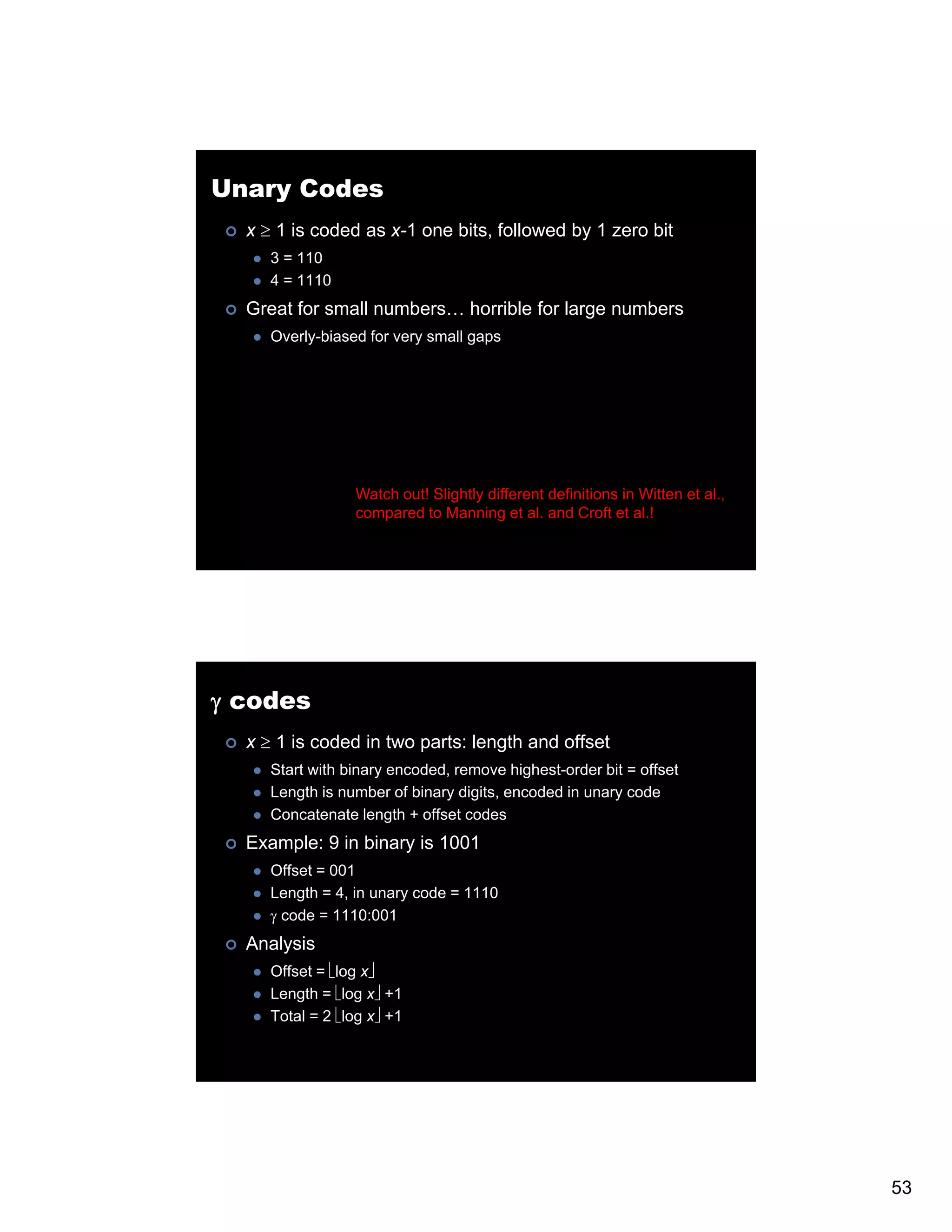 Unary Codes x ≥ 1 is coded as x-1 one bits, followed by 1 zero bit 3 = 110 4 = 1110 Great for small numbers… horrible for large numbers Overly-biased for very small gaps Watch out! Slightly different definitions in Witten et al., compared to Manning et al. and Croft et al.! γ codes x ≥ 1 is coded in two parts: length and offset Start with binary encoded, remove highest-order bit = offset Length is number of binary digits, encoded in unary code Concatenate length + offset codes Example: 9 in binary is 1001 Offset = 001 Length = 4, in unary code = 1110 γ code = 1110:001 Analysis Offset = ⎣log x⎦ Length = ⎣log x⎦ +1 Total = 2 ⎣log x⎦ +1 53 