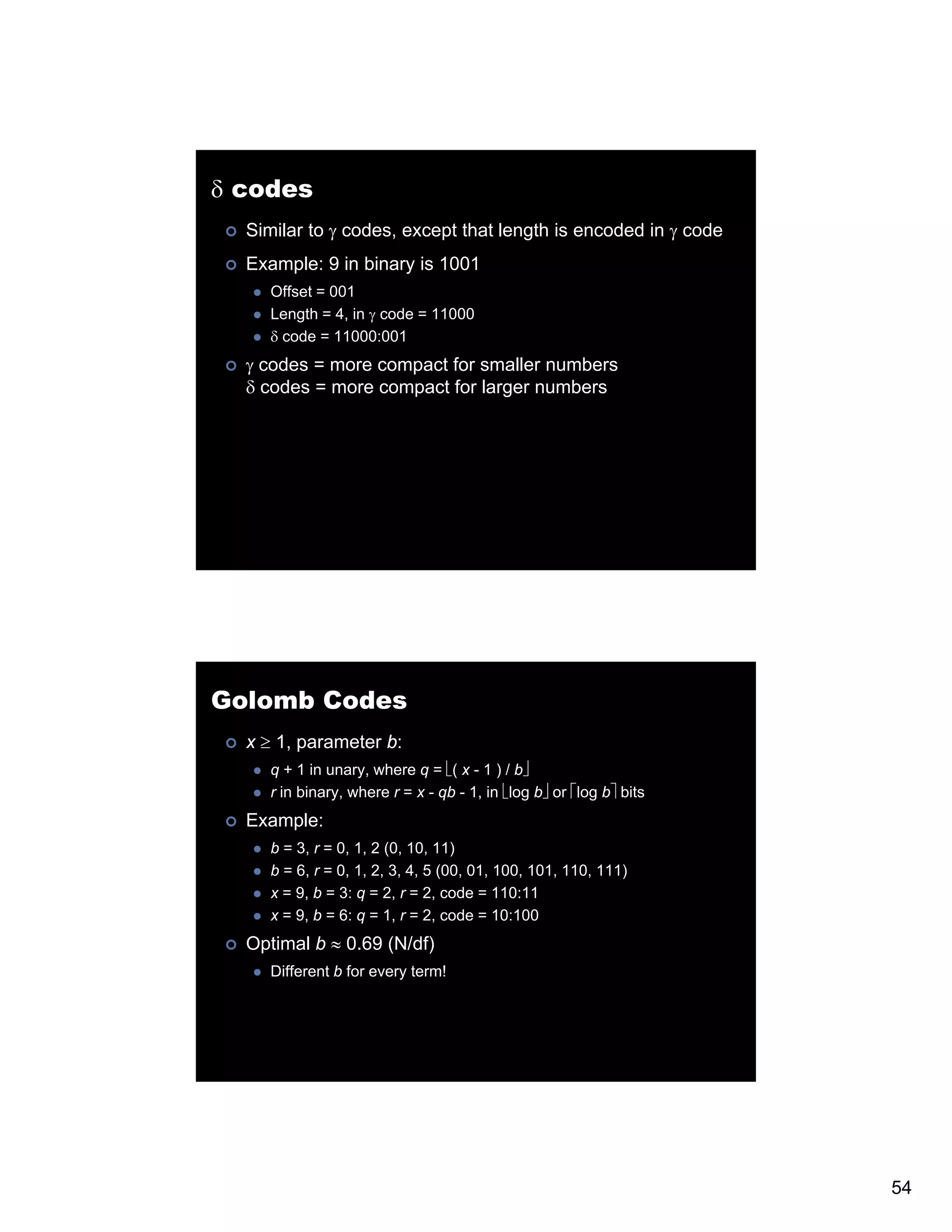 δ codes Similar to γ codes, except that length is encoded in γ code Example: 9 in binary is 1001 Offset = 001 Length = 4, in γ code = 11000 δ code = 11000:001 γ codes = more compact for smaller numbers δ codes = more compact for larger numbers Golomb Codes x ≥ 1, parameter b: q + 1 in unary, where q = ⎣( x - 1 ) / b⎦ r in binary, where r = x - qb - 1, in ⎣log b⎦ or ⎡log b⎤ bits Example: b = 3, r = 0, 1, 2 (0, 10, 11) b = 6, r = 0, 1, 2, 3, 4, 5 (00, 01, 100, 101, 110, 111) x = 9, b = 3: q = 2, r = 2, code = 110:11 x = 9, b = 6: q = 1, r = 2, code = 10:100 Optimal b ≈ 0 69 (N/df) 0.69 Different b for every term! 54 