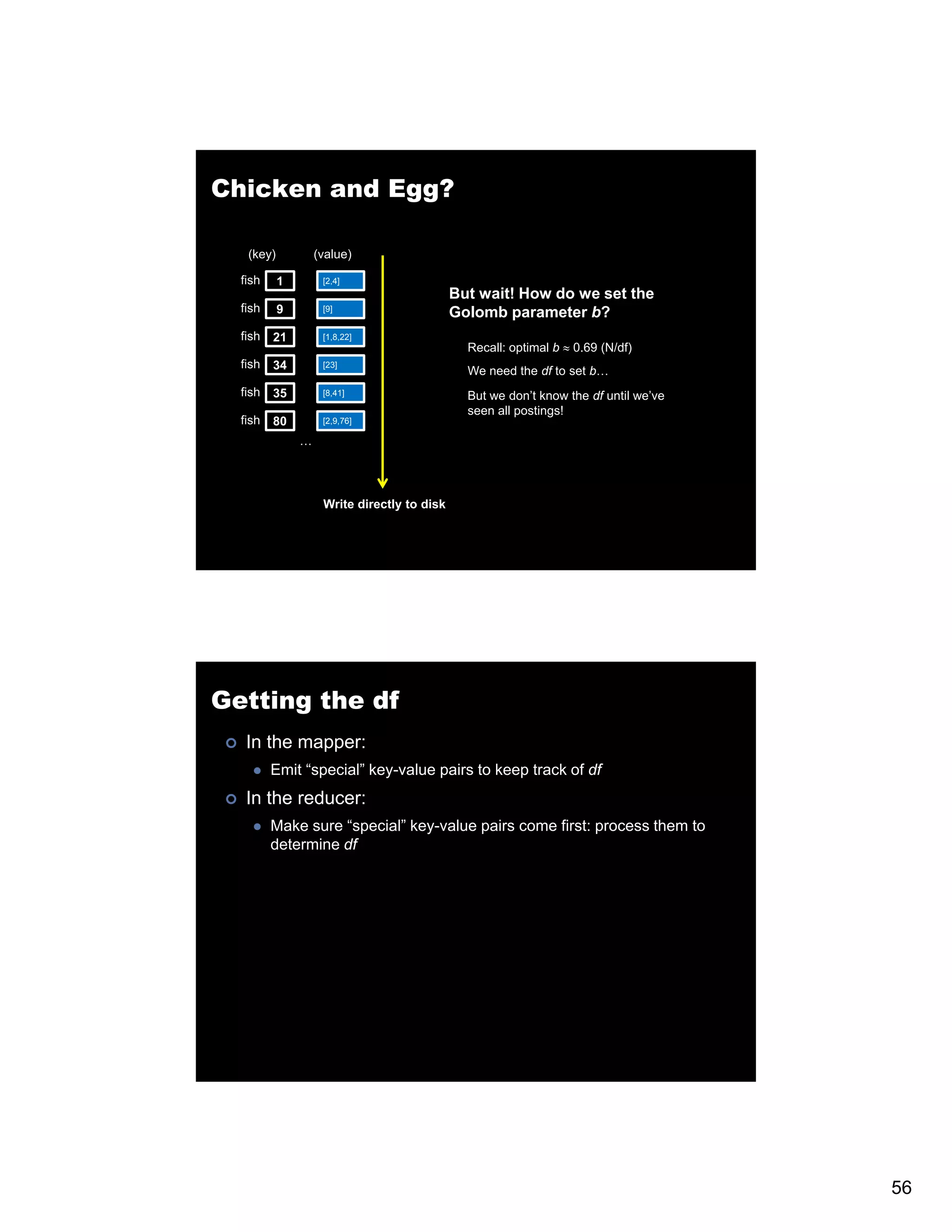 Chicken and Egg? (key) (value) fish 1 [2,4] But B t wait! H it! How d we set th do t the fish 9 [9] Golomb parameter b? fish 21 [1,8,22] Recall: optimal b ≈ 0.69 (N/df) fish 34 [23] We need the df to set b… fish 35 [8,41] But we don’t know the df until we’ve seen all postings! fish 80 [2,9,76] … Write directly to disk Getting the df In the mapper: Emit “special” key-value pairs to keep track of df In the reducer: Make sure “special” key-value pairs come first: process them to determine df 56 
