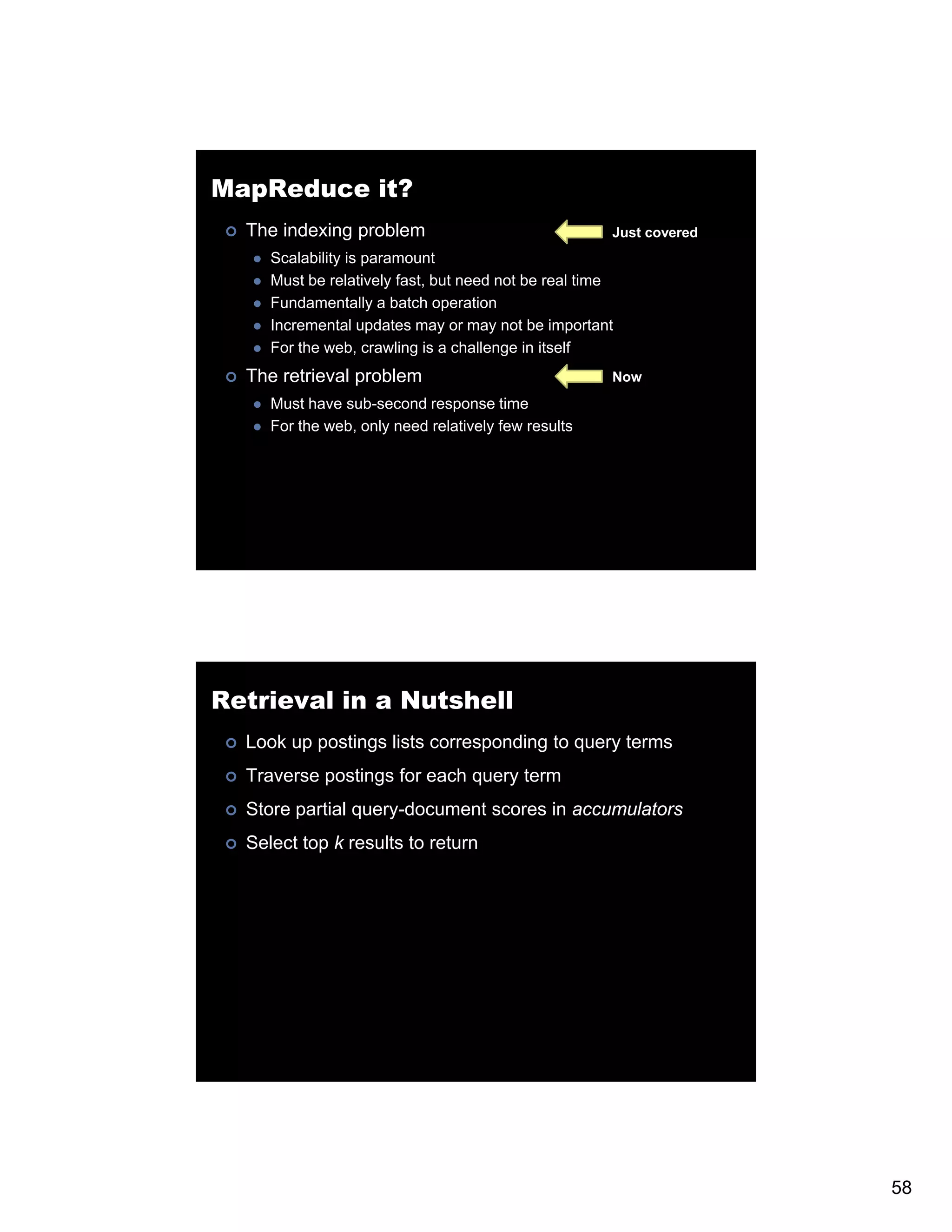 MapReduce it? The indexing problem Just covered Scalability is paramount Must be relatively fast, but need not be real time Fundamentally a batch operation Incremental updates may or may not be important For the web, crawling is a challenge in itself The retrieval problem Now Must have sub-second response time For the web, only need relatively few results Retrieval in a Nutshell Look up postings lists corresponding to query terms Traverse postings for each query term Store partial query-document scores in accumulators S Select top k results to return 58 